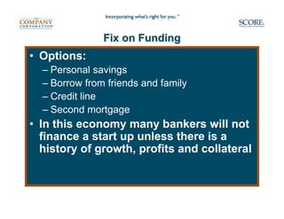 Fix on Funding
• Options:
  – Personal savings
  – Borrow from friends and family
  – Credit line
  – Second mortgage
• In this economy many bankers will not
  finance a start up unless there is a
  history of growth, profits and collateral
 