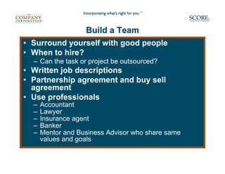 Build a Team
• Surround yourself with good people
• When to hire?
  – Can the task or project be outsourced?
• Written job descriptions
• Partnership agreement and buy sell
  agreement
• Use professionals
  –   Accountant
  –   Lawyer
  –   Insurance agent
  –   Banker
  –   Mentor and Business Advisor who share same
      values and goals
 