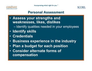 Personal Assessment
• Assess your strengths and
  weaknesses, likes, dislikes
    – Identify qualities needed in your employees
•   Identify skills
•   Credentials
•   Business experience in the industry
•   Plan a budget for each position
•   Consider alternate forms of
    compensation
 