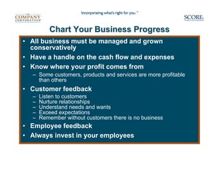 Chart Your Business Progress
• All business must be managed and grown
  conservatively
• Have a handle on the cash flow and expenses
• Know where your profit comes from
  – Some customers, products and services are more profitable
    than others
• Customer feedback
  –   Listen to customers
  –   Nurture relationships
  –   Understand needs and wants
  –   Exceed expectations
  –   Remember without customers there is no business
• Employee feedback
• Always invest in your employees
 