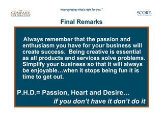 Final Remarks

 Always remember that the passion and
 enthusiasm you have for your business will
 create success. Being creative is essential
 as all products and services solve problems.
 Simplify your business so that it will always
 be enjoyable…when it stops being fun it is
 time to get out.

P.H.D.= Passion, Heart and Desire…
           if you don’t have it don’t do it
 