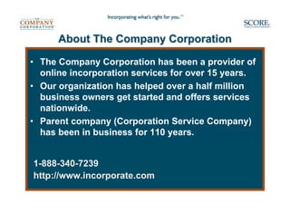 About The Company Corporation

• The Company Corporation has been a provider of
  online incorporation services for over 15 years.
• Our organization has helped over a half million
  business owners get started and offers services
  nationwide.
• Parent company (Corporation Service Company)
  has been in business for 110 years.


1-888-340-7239
http://www.incorporate.com
 