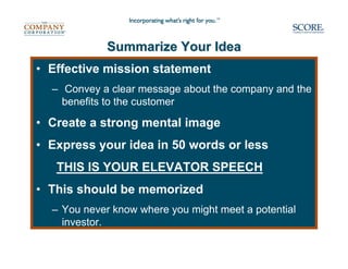Summarize Your Idea
• Effective mission statement
  – Convey a clear message about the company and the
    benefits to the customer

• Create a strong mental image
• Express your idea in 50 words or less
   THIS IS YOUR ELEVATOR SPEECH
• This should be memorized
  – You never know where you might meet a potential
    investor.
 