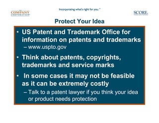 Protect Your Idea
• US Patent and Trademark Office for
  information on patents and trademarks
  – www.uspto.gov
• Think about patents, copyrights,
  trademarks and service marks
• In some cases it may not be feasible
  as it can be extremely costly
  – Talk to a patent lawyer if you think your idea
    or product needs protection
 