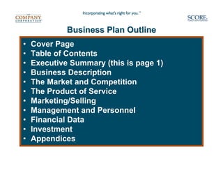 Business Plan Outline
•   Cover Page
•   Table of Contents
•   Executive Summary (this is page 1)
•   Business Description
•   The Market and Competition
•   The Product of Service
•   Marketing/Selling
•   Management and Personnel
•   Financial Data
•   Investment
•   Appendices
 