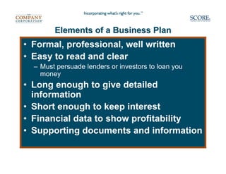 Elements of a Business Plan
• Formal, professional, well written
• Easy to read and clear
  – Must persuade lenders or investors to loan you
    money
• Long enough to give detailed
  information
• Short enough to keep interest
• Financial data to show profitability
• Supporting documents and information
 