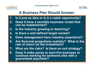 A Business Plan Should Answer:
1.   Is it just an idea or is it a viable opportunity?
2.   Does it have a sensible business model that
     can be implemented?
3.   Is the industry growing or declining?
4.   Is there a well defined target market?
5.   Does management have industry experience?
6.   Are financial projections realistic? What is the
     rate of return on the investment?
7.   What are the risks? Is there an exit strategy?
8.   Does it make sense to start this business or
     continue working for someone else with a
     guaranteed paycheck?
 