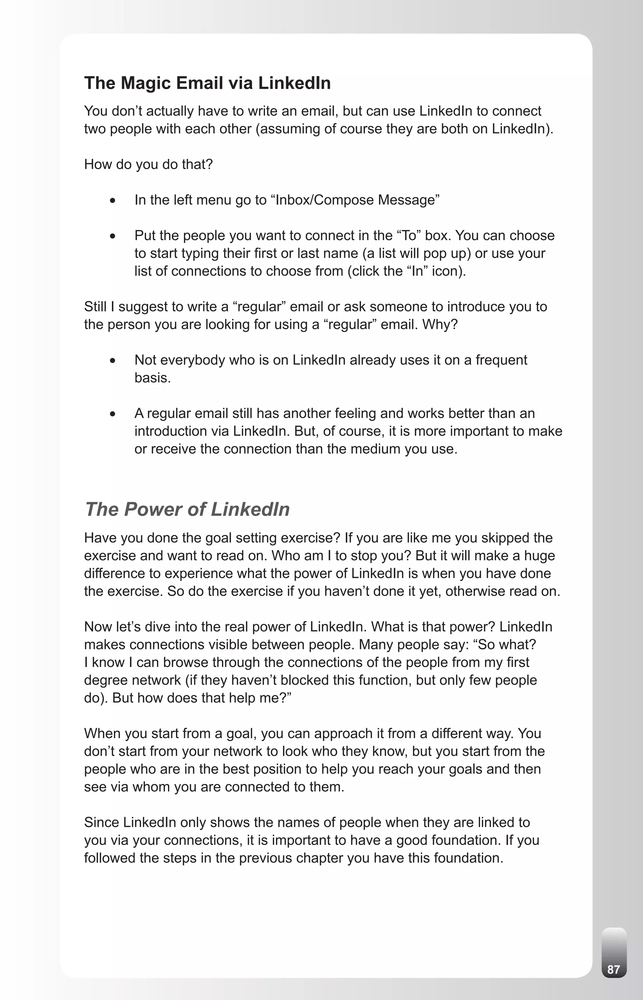 The Magic Email via LinkedIn
You don’t actually have to write an email, but can use LinkedIn to connect
two people with each other (assuming of course they are both on LinkedIn).

How do you do that?

    •	   In the left menu go to “Inbox/Compose Message”

    •	   Put the people you want to connect in the “To” box. You can choose
         to start typing their first or last name (a list will pop up) or use your
         list of connections to choose from (click the “In” icon).

Still I suggest to write a “regular” email or ask someone to introduce you to
the person you are looking for using a “regular” email. Why?

    •	   Not everybody who is on LinkedIn already uses it on a frequent
         basis.

    •	   A regular email still has another feeling and works better than an
         introduction via LinkedIn. But, of course, it is more important to make
         or receive the connection than the medium you use.



The Power of LinkedIn
Have you done the goal setting exercise? If you are like me you skipped the
exercise and want to read on. Who am I to stop you? But it will make a huge
difference to experience what the power of LinkedIn is when you have done
the exercise. So do the exercise if you haven’t done it yet, otherwise read on.

Now let’s dive into the real power of LinkedIn. What is that power? LinkedIn
makes connections visible between people. Many people say: “So what?
I know I can browse through the connections of the people from my first
degree network (if they haven’t blocked this function, but only few people
do). But how does that help me?”

When you start from a goal, you can approach it from a different way. You
don’t start from your network to look who they know, but you start from the
people who are in the best position to help you reach your goals and then
see via whom you are connected to them.

Since LinkedIn only shows the names of people when they are linked to
you via your connections, it is important to have a good foundation. If you
followed the steps in the previous chapter you have this foundation.




                                                                                     87
 