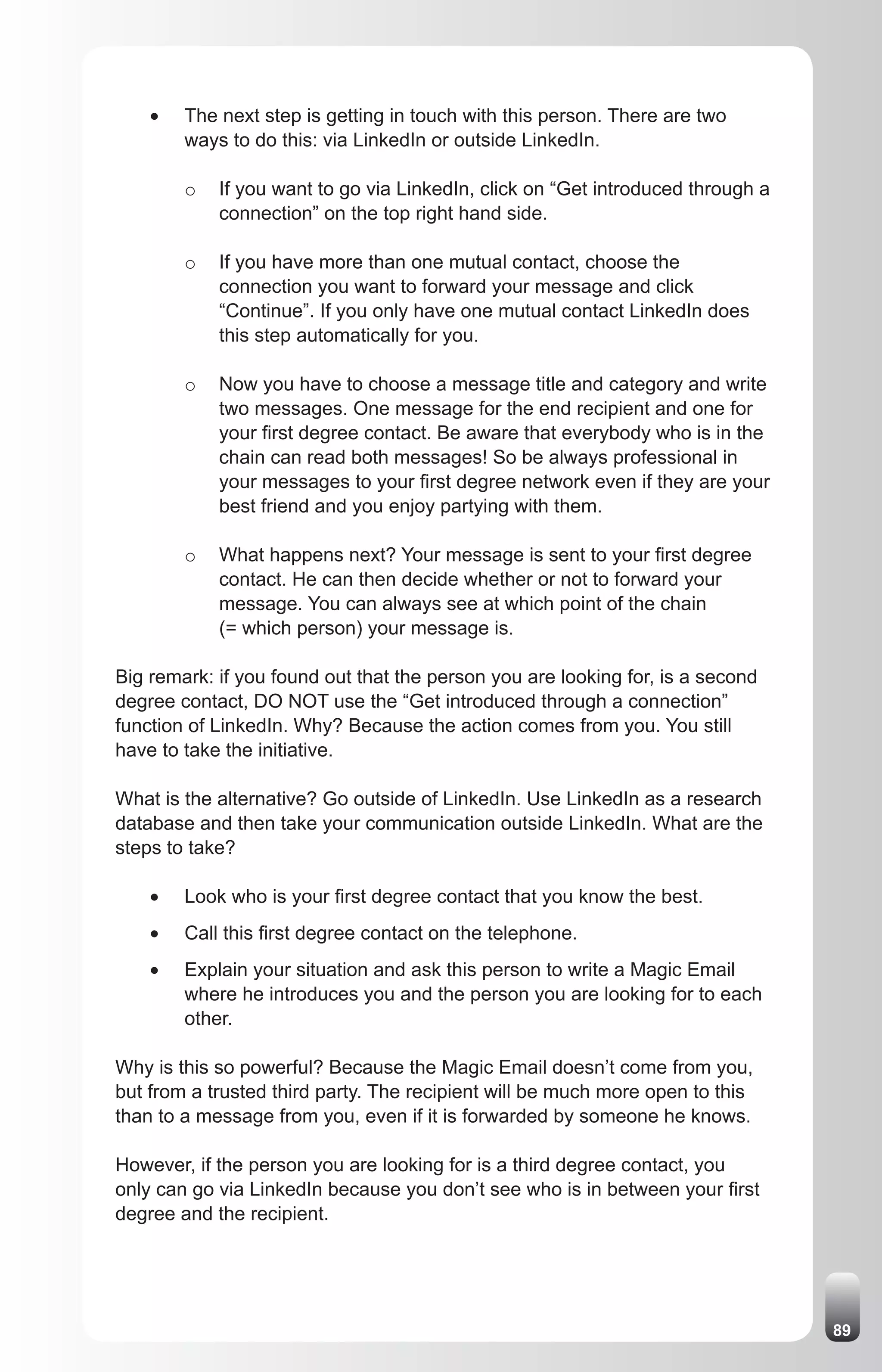 •	   The next step is getting in touch with this person. There are two
         ways to do this: via LinkedIn or outside LinkedIn.

         o   If you want to go via LinkedIn, click on “Get introduced through a
             connection” on the top right hand side.

         o   If you have more than one mutual contact, choose the
             connection you want to forward your message and click
             “Continue”. If you only have one mutual contact LinkedIn does
             this step automatically for you.

         o   Now you have to choose a message title and category and write
             two messages. One message for the end recipient and one for
             your first degree contact. Be aware that everybody who is in the
             chain can read both messages! So be always professional in
             your messages to your first degree network even if they are your
             best friend and you enjoy partying with them.

         o   What happens next? Your message is sent to your first degree
             contact. He can then decide whether or not to forward your
             message. You can always see at which point of the chain
             (= which person) your message is.

Big remark: if you found out that the person you are looking for, is a second
degree contact, DO NOT use the “Get introduced through a connection”
function of LinkedIn. Why? Because the action comes from you. You still
have to take the initiative.

What is the alternative? Go outside of LinkedIn. Use LinkedIn as a research
database and then take your communication outside LinkedIn. What are the
steps to take?

    •	   Look who is your first degree contact that you know the best.
    •	   Call this first degree contact on the telephone.
    •	   Explain your situation and ask this person to write a Magic Email
         where he introduces you and the person you are looking for to each
         other.

Why is this so powerful? Because the Magic Email doesn’t come from you,
but from a trusted third party. The recipient will be much more open to this
than to a message from you, even if it is forwarded by someone he knows.

However, if the person you are looking for is a third degree contact, you
only can go via LinkedIn because you don’t see who is in between your first
degree and the recipient.




                                                                                  89
 