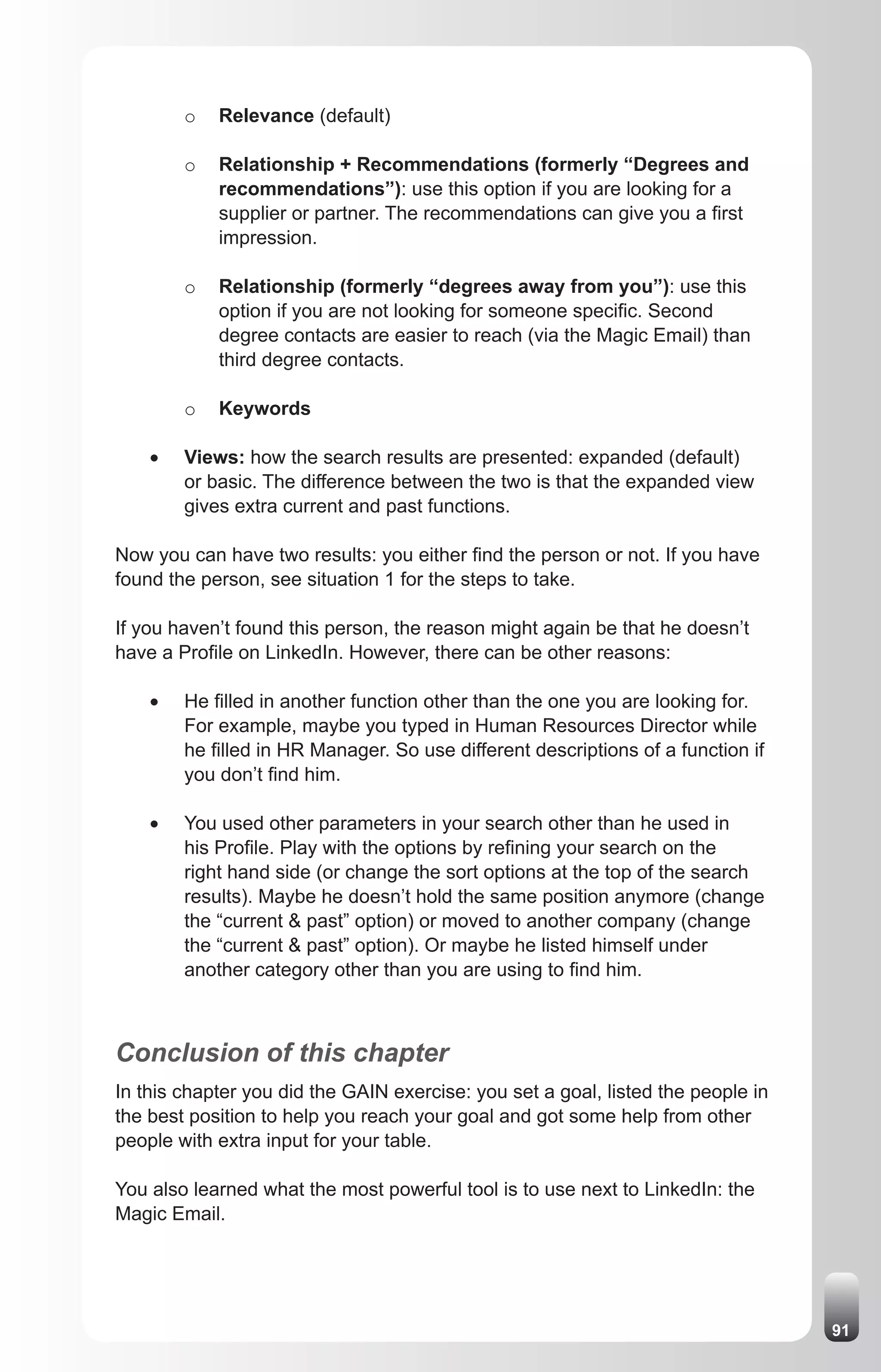 o   Relevance (default)

         o   Relationship + Recommendations (formerly “Degrees and
             recommendations”): use this option if you are looking for a
             supplier or partner. The recommendations can give you a first
             impression.

         o   Relationship (formerly “degrees away from you”): use this
             option if you are not looking for someone specific. Second
             degree contacts are easier to reach (via the Magic Email) than
             third degree contacts.

         o   Keywords

    •	   Views: how the search results are presented: expanded (default)
         or basic. The difference between the two is that the expanded view
         gives extra current and past functions.

Now you can have two results: you either find the person or not. If you have
found the person, see situation 1 for the steps to take.

If you haven’t found this person, the reason might again be that he doesn’t
have a Profile on LinkedIn. However, there can be other reasons:

    •	   He filled in another function other than the one you are looking for.
         For example, maybe you typed in Human Resources Director while
         he filled in HR Manager. So use different descriptions of a function if
         you don’t find him.

    •	   You used other parameters in your search other than he used in
         his Profile. Play with the options by refining your search on the
         right hand side (or change the sort options at the top of the search
         results). Maybe he doesn’t hold the same position anymore (change
         the “current & past” option) or moved to another company (change
         the “current & past” option). Or maybe he listed himself under
         another category other than you are using to find him.



Conclusion of this chapter
In this chapter you did the GAIN exercise: you set a goal, listed the people in
the best position to help you reach your goal and got some help from other
people with extra input for your table.

You also learned what the most powerful tool is to use next to LinkedIn: the
Magic Email.




                                                                                   91
 