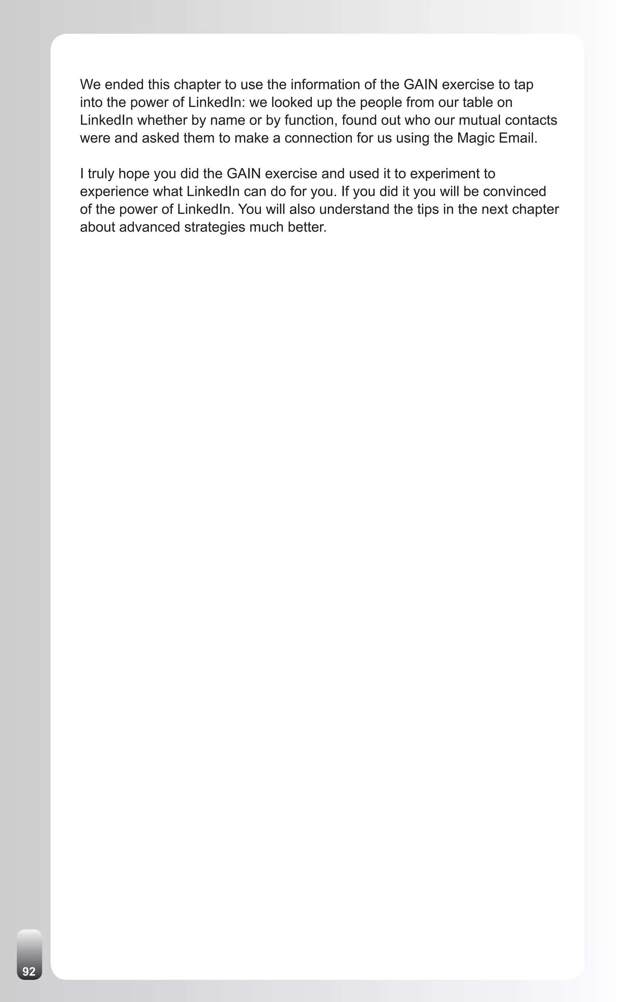 We ended this chapter to use the information of the GAIN exercise to tap
     into the power of LinkedIn: we looked up the people from our table on
     LinkedIn whether by name or by function, found out who our mutual contacts
     were and asked them to make a connection for us using the Magic Email.

     I truly hope you did the GAIN exercise and used it to experiment to
     experience what LinkedIn can do for you. If you did it you will be convinced
     of the power of LinkedIn. You will also understand the tips in the next chapter
     about advanced strategies much better.




92
 