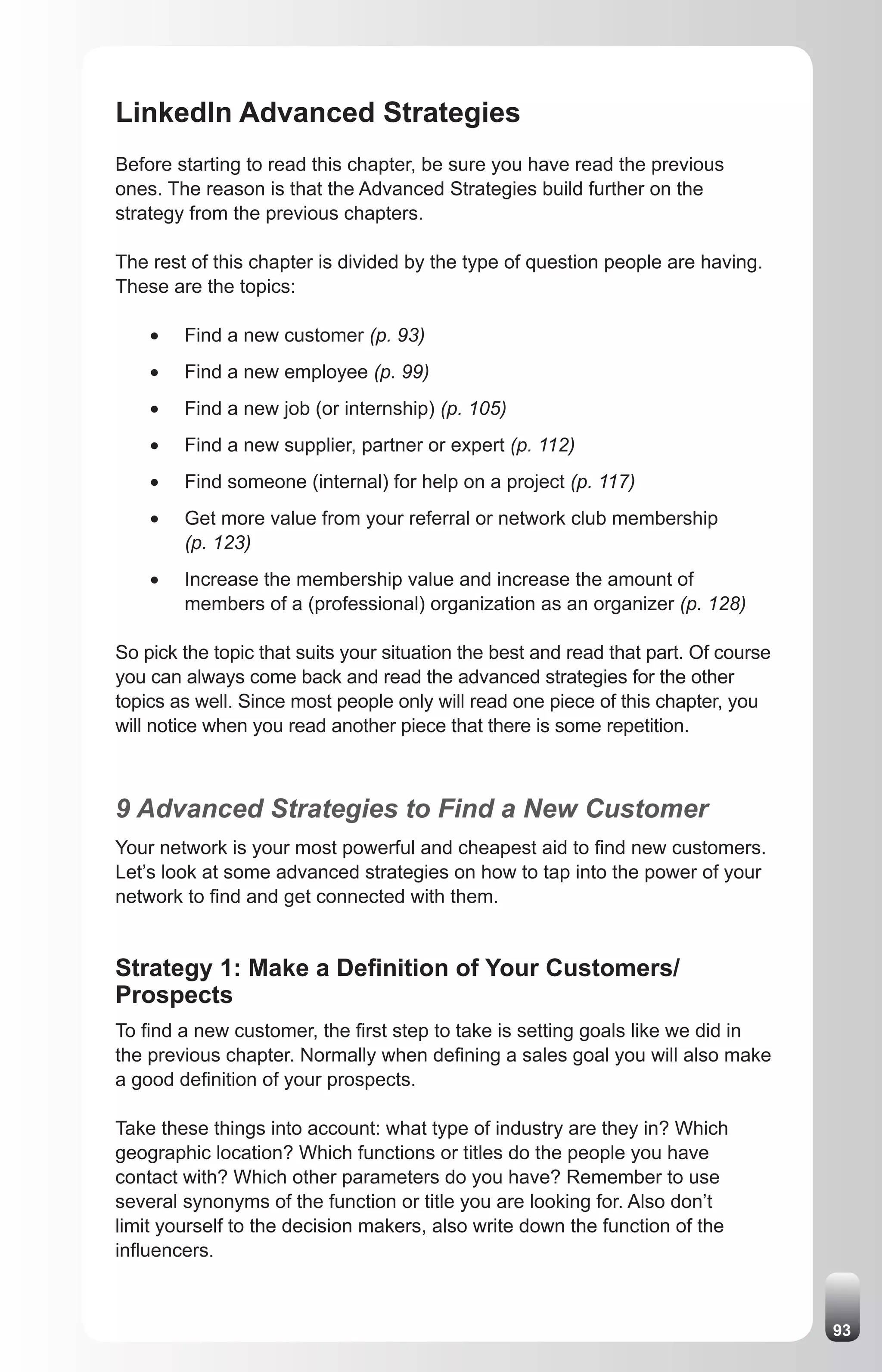 LinkedIn Advanced Strategies
Before starting to read this chapter, be sure you have read the previous
ones. The reason is that the Advanced Strategies build further on the
strategy from the previous chapters.

The rest of this chapter is divided by the type of question people are having.
These are the topics:

    •	   Find a new customer (p. 93)
    •	   Find a new employee (p. 99)
    •	   Find a new job (or internship) (p. 105)
    •	   Find a new supplier, partner or expert (p. 112)
    •	   Find someone (internal) for help on a project (p. 117)
    •	   Get more value from your referral or network club membership
         (p. 123)
    •	   Increase the membership value and increase the amount of
         members of a (professional) organization as an organizer (p. 128)

So pick the topic that suits your situation the best and read that part. Of course
you can always come back and read the advanced strategies for the other
topics as well. Since most people only will read one piece of this chapter, you
will notice when you read another piece that there is some repetition.



9 Advanced Strategies to Find a New Customer
Your network is your most powerful and cheapest aid to find new customers.
Let’s look at some advanced strategies on how to tap into the power of your
network to find and get connected with them.


Strategy 1: Make a Definition of Your Customers/
Prospects
To find a new customer, the first step to take is setting goals like we did in
the previous chapter. Normally when defining a sales goal you will also make
a good definition of your prospects.

Take these things into account: what type of industry are they in? Which
geographic location? Which functions or titles do the people you have
contact with? Which other parameters do you have? Remember to use
several synonyms of the function or title you are looking for. Also don’t
limit yourself to the decision makers, also write down the function of the
influencers.



                                                                                     93
 