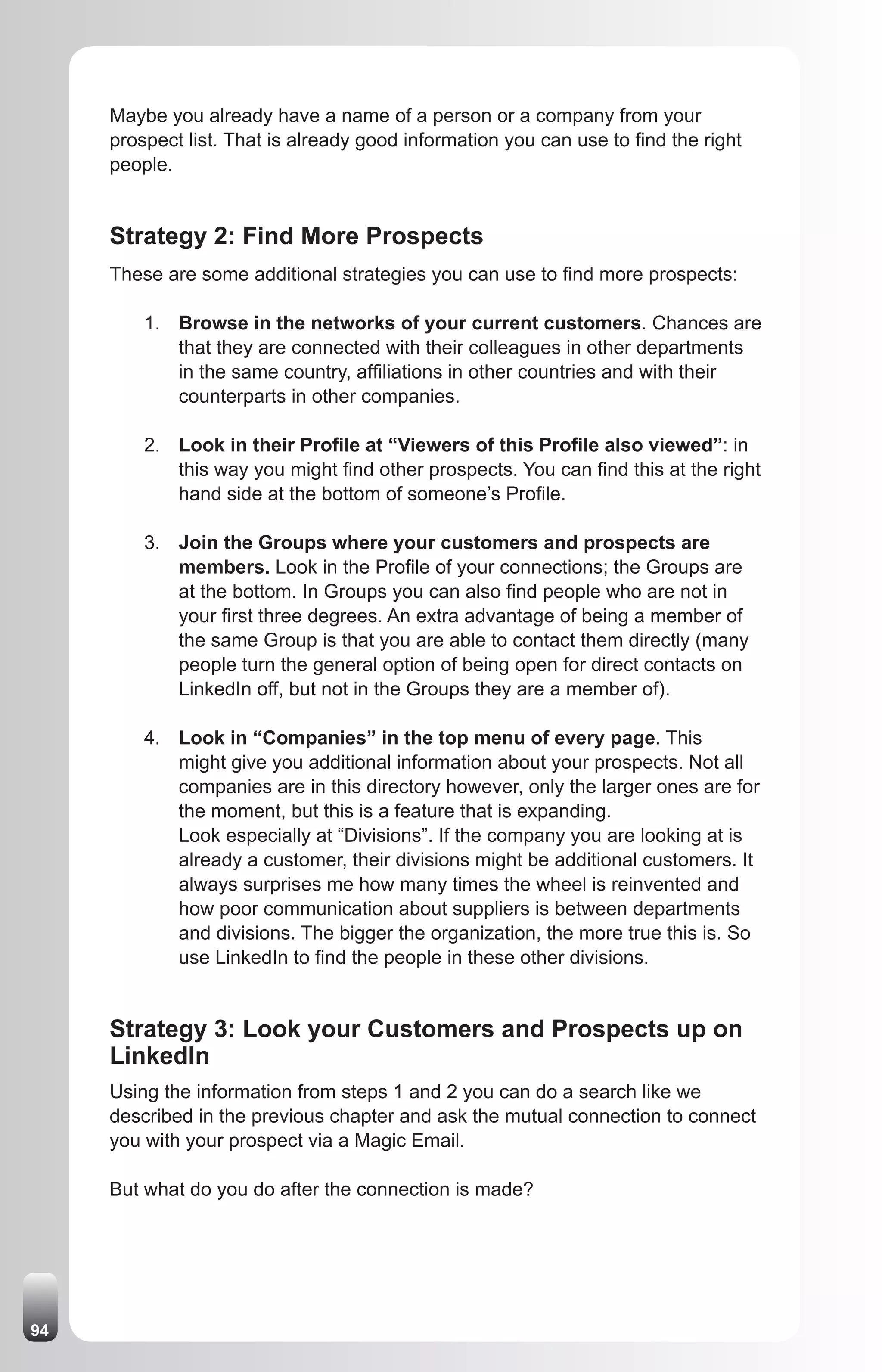 Maybe you already have a name of a person or a company from your
     prospect list. That is already good information you can use to find the right
     people.


     Strategy 2: Find More Prospects
     These are some additional strategies you can use to find more prospects:

         1. Browse in the networks of your current customers. Chances are
            that they are connected with their colleagues in other departments
            in the same country, affiliations in other countries and with their
            counterparts in other companies.

         2. Look in their Profile at “Viewers of this Profile also viewed”: in
            this way you might find other prospects. You can find this at the right
            hand side at the bottom of someone’s Profile.

         3. Join the Groups where your customers and prospects are
            members. Look in the Profile of your connections; the Groups are
            at the bottom. In Groups you can also find people who are not in
            your first three degrees. An extra advantage of being a member of
            the same Group is that you are able to contact them directly (many
            people turn the general option of being open for direct contacts on
            LinkedIn off, but not in the Groups they are a member of).

         4. Look in “Companies” in the top menu of every page. This
            might give you additional information about your prospects. Not all
            companies are in this directory however, only the larger ones are for
            the moment, but this is a feature that is expanding.
            Look especially at “Divisions”. If the company you are looking at is
            already a customer, their divisions might be additional customers. It
            always surprises me how many times the wheel is reinvented and
            how poor communication about suppliers is between departments
            and divisions. The bigger the organization, the more true this is. So
            use LinkedIn to find the people in these other divisions.


     Strategy 3: Look your Customers and Prospects up on
     LinkedIn
     Using the information from steps 1 and 2 you can do a search like we
     described in the previous chapter and ask the mutual connection to connect
     you with your prospect via a Magic Email.

     But what do you do after the connection is made?




94
 