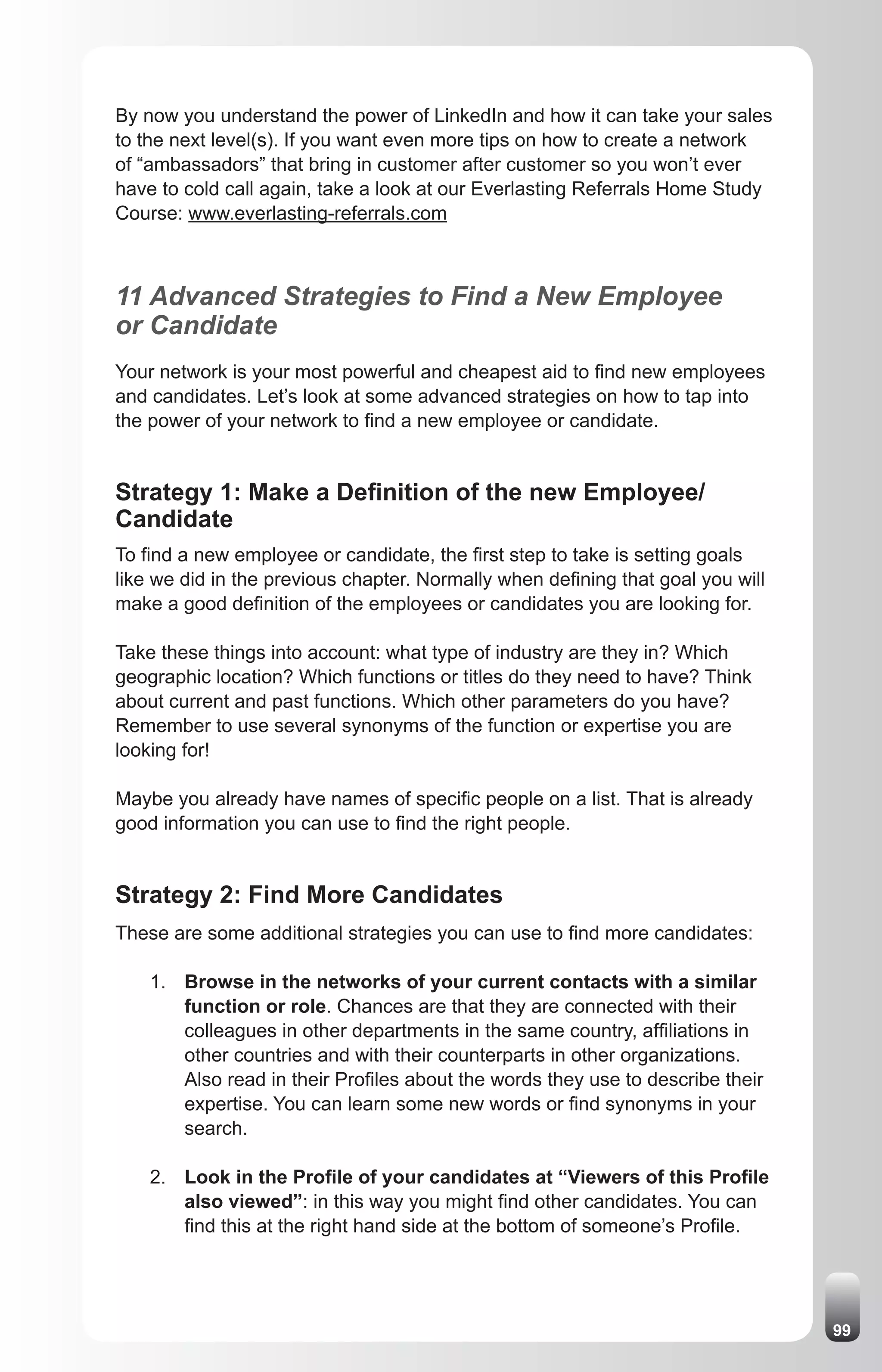 By now you understand the power of LinkedIn and how it can take your sales
to the next level(s). If you want even more tips on how to create a network
of “ambassadors” that bring in customer after customer so you won’t ever
have to cold call again, take a look at our Everlasting Referrals Home Study
Course: www.everlasting-referrals.com



11 Advanced Strategies to Find a New Employee
or Candidate
Your network is your most powerful and cheapest aid to find new employees
and candidates. Let’s look at some advanced strategies on how to tap into
the power of your network to find a new employee or candidate.


Strategy 1: Make a Definition of the new Employee/
Candidate
To find a new employee or candidate, the first step to take is setting goals
like we did in the previous chapter. Normally when defining that goal you will
make a good definition of the employees or candidates you are looking for.

Take these things into account: what type of industry are they in? Which
geographic location? Which functions or titles do they need to have? Think
about current and past functions. Which other parameters do you have?
Remember to use several synonyms of the function or expertise you are
looking for!

Maybe you already have names of specific people on a list. That is already
good information you can use to find the right people.


Strategy 2: Find More Candidates
These are some additional strategies you can use to find more candidates:

    1. Browse in the networks of your current contacts with a similar
       function or role. Chances are that they are connected with their
       colleagues in other departments in the same country, affiliations in
       other countries and with their counterparts in other organizations.
       Also read in their Profiles about the words they use to describe their
       expertise. You can learn some new words or find synonyms in your
       search.

    2. Look in the Profile of your candidates at “Viewers of this Profile
       also viewed”: in this way you might find other candidates. You can
       find this at the right hand side at the bottom of someone’s Profile.




                                                                                 99
 