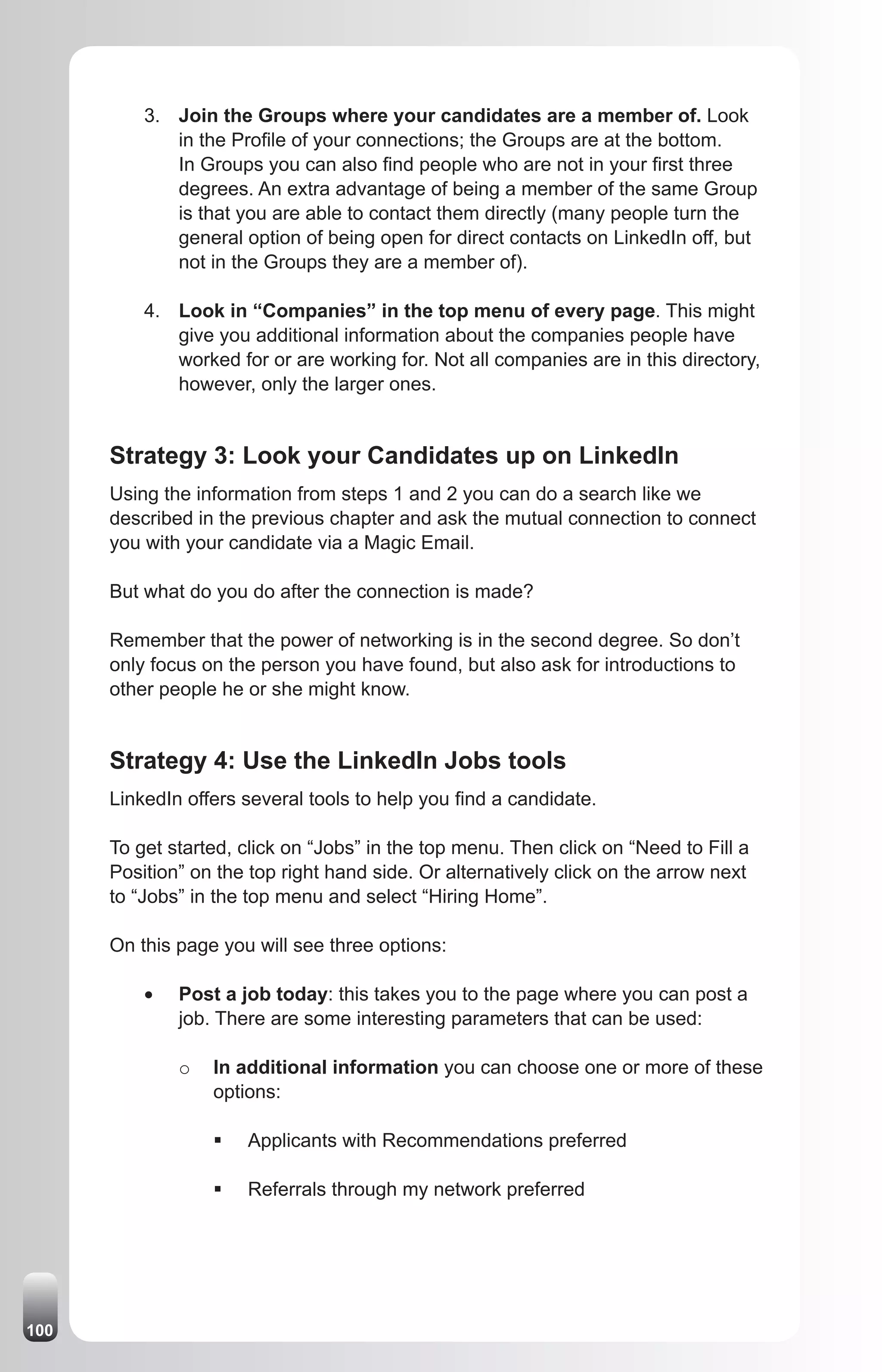 3. Join the Groups where your candidates are a member of. Look
             in the Profile of your connections; the Groups are at the bottom.
             In Groups you can also find people who are not in your first three
             degrees. An extra advantage of being a member of the same Group
             is that you are able to contact them directly (many people turn the
             general option of being open for direct contacts on LinkedIn off, but
             not in the Groups they are a member of).

          4. Look in “Companies” in the top menu of every page. This might
             give you additional information about the companies people have
             worked for or are working for. Not all companies are in this directory,
             however, only the larger ones.


      Strategy 3: Look your Candidates up on LinkedIn
      Using the information from steps 1 and 2 you can do a search like we
      described in the previous chapter and ask the mutual connection to connect
      you with your candidate via a Magic Email.

      But what do you do after the connection is made?

      Remember that the power of networking is in the second degree. So don’t
      only focus on the person you have found, but also ask for introductions to
      other people he or she might know.


      Strategy 4: Use the LinkedIn Jobs tools
      LinkedIn offers several tools to help you find a candidate.

      To get started, click on “Jobs” in the top menu. Then click on “Need to Fill a
      Position” on the top right hand side. Or alternatively click on the arrow next
      to “Jobs” in the top menu and select “Hiring Home”.

      On this page you will see three options:

          •	   Post a job today: this takes you to the page where you can post a
               job. There are some interesting parameters that can be used:

               o   In additional information you can choose one or more of these
                   options:

                   ƒ	 Applicants with Recommendations preferred

                   ƒ	 Referrals through my network preferred




100
 
