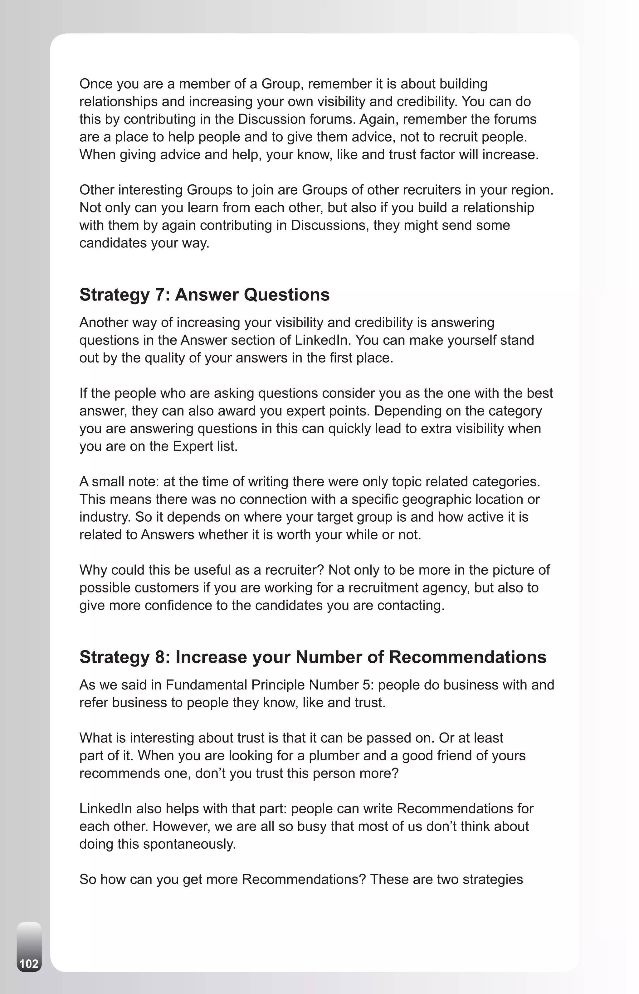 Once you are a member of a Group, remember it is about building
      relationships and increasing your own visibility and credibility. You can do
      this by contributing in the Discussion forums. Again, remember the forums
      are a place to help people and to give them advice, not to recruit people.
      When giving advice and help, your know, like and trust factor will increase.

      Other interesting Groups to join are Groups of other recruiters in your region.
      Not only can you learn from each other, but also if you build a relationship
      with them by again contributing in Discussions, they might send some
      candidates your way.


      Strategy 7: Answer Questions
      Another way of increasing your visibility and credibility is answering
      questions in the Answer section of LinkedIn. You can make yourself stand
      out by the quality of your answers in the first place.

      If the people who are asking questions consider you as the one with the best
      answer, they can also award you expert points. Depending on the category
      you are answering questions in this can quickly lead to extra visibility when
      you are on the Expert list.

      A small note: at the time of writing there were only topic related categories.
      This means there was no connection with a specific geographic location or
      industry. So it depends on where your target group is and how active it is
      related to Answers whether it is worth your while or not.

      Why could this be useful as a recruiter? Not only to be more in the picture of
      possible customers if you are working for a recruitment agency, but also to
      give more confidence to the candidates you are contacting.


      Strategy 8: Increase your Number of Recommendations
      As we said in Fundamental Principle Number 5: people do business with and
      refer business to people they know, like and trust.

      What is interesting about trust is that it can be passed on. Or at least
      part of it. When you are looking for a plumber and a good friend of yours
      recommends one, don’t you trust this person more?

      LinkedIn also helps with that part: people can write Recommendations for
      each other. However, we are all so busy that most of us don’t think about
      doing this spontaneously.

      So how can you get more Recommendations? These are two strategies




102
 