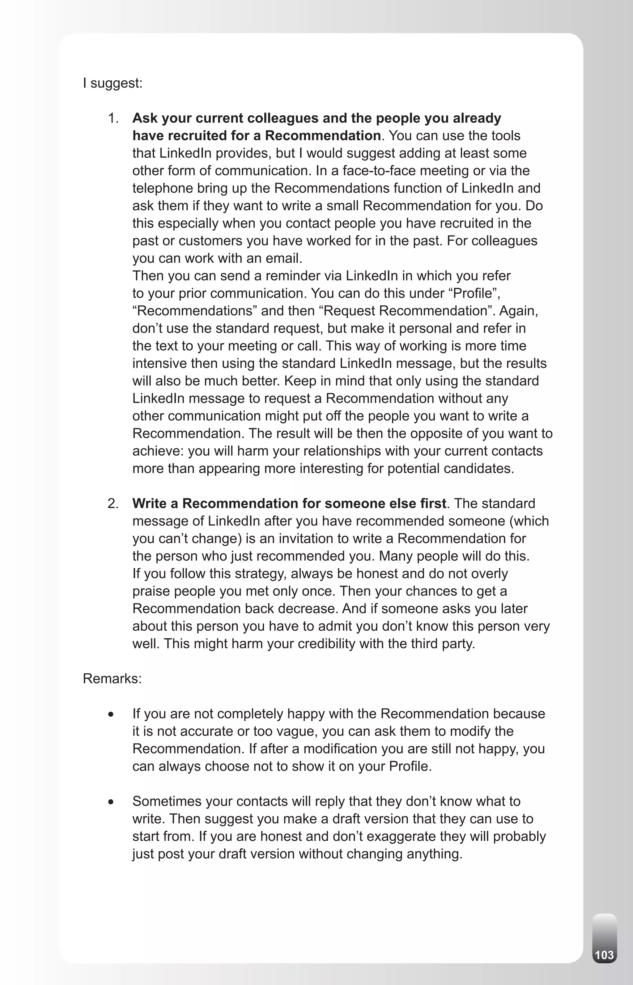 I suggest:

    1. Ask your current colleagues and the people you already
       have recruited for a Recommendation. You can use the tools
       that LinkedIn provides, but I would suggest adding at least some
       other form of communication. In a face-to-face meeting or via the
       telephone bring up the Recommendations function of LinkedIn and
       ask them if they want to write a small Recommendation for you. Do
       this especially when you contact people you have recruited in the
       past or customers you have worked for in the past. For colleagues
       you can work with an email.
       Then you can send a reminder via LinkedIn in which you refer
       to your prior communication. You can do this under “Profile”,
       “Recommendations” and then “Request Recommendation”. Again,
       don’t use the standard request, but make it personal and refer in
       the text to your meeting or call. This way of working is more time
       intensive then using the standard LinkedIn message, but the results
       will also be much better. Keep in mind that only using the standard
       LinkedIn message to request a Recommendation without any
       other communication might put off the people you want to write a
       Recommendation. The result will be then the opposite of you want to
       achieve: you will harm your relationships with your current contacts
       more than appearing more interesting for potential candidates.

    2. Write a Recommendation for someone else first. The standard
       message of LinkedIn after you have recommended someone (which
       you can’t change) is an invitation to write a Recommendation for
       the person who just recommended you. Many people will do this.
       If you follow this strategy, always be honest and do not overly
       praise people you met only once. Then your chances to get a
       Recommendation back decrease. And if someone asks you later
       about this person you have to admit you don’t know this person very
       well. This might harm your credibility with the third party.

Remarks:

    •	   If you are not completely happy with the Recommendation because
         it is not accurate or too vague, you can ask them to modify the
         Recommendation. If after a modification you are still not happy, you
         can always choose not to show it on your Profile.

    •	   Sometimes your contacts will reply that they don’t know what to
         write. Then suggest you make a draft version that they can use to
         start from. If you are honest and don’t exaggerate they will probably
         just post your draft version without changing anything.




                                                                                 103
 