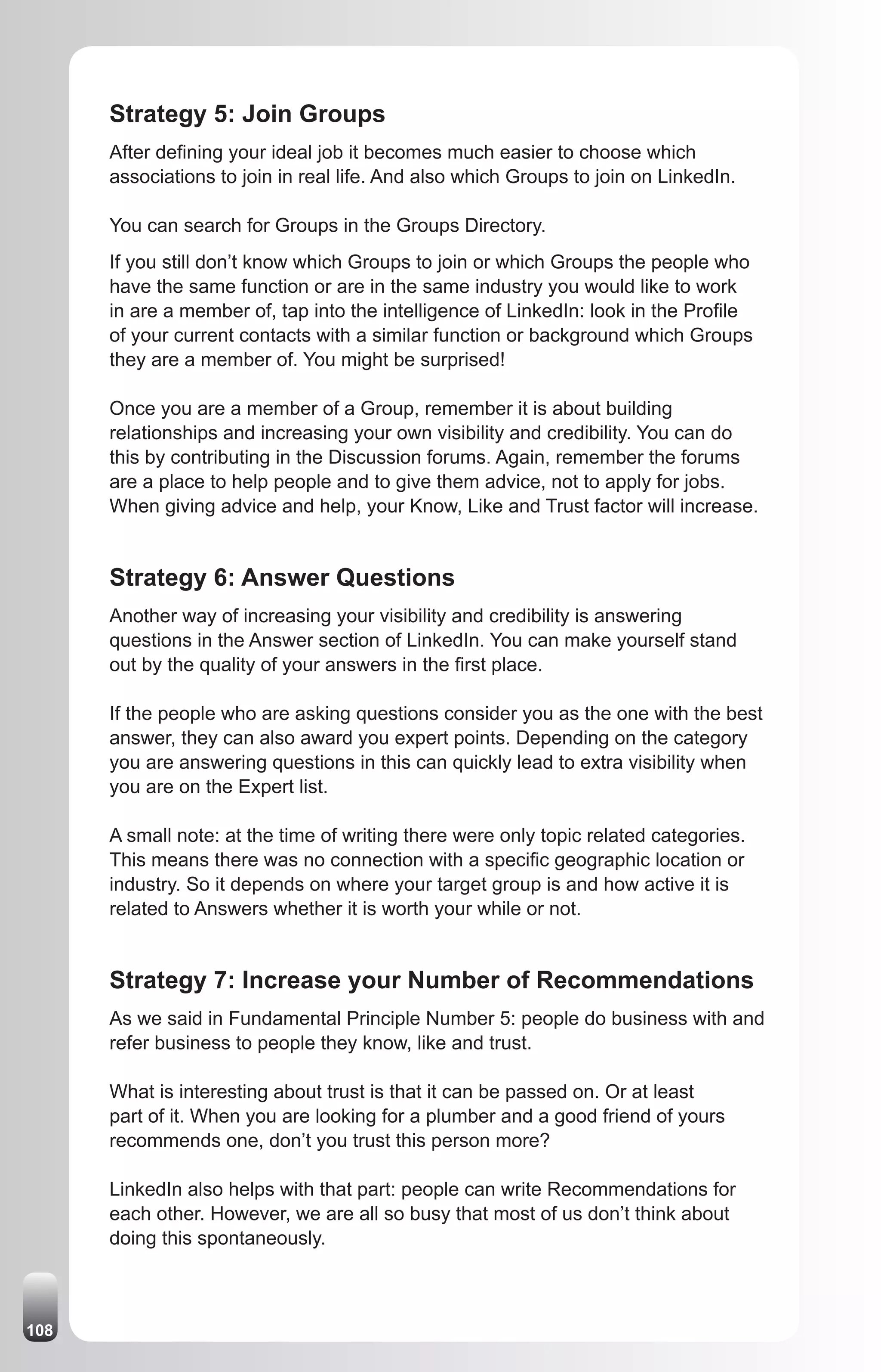 Strategy 5: Join Groups
      After defining your ideal job it becomes much easier to choose which
      associations to join in real life. And also which Groups to join on LinkedIn.

      You can search for Groups in the Groups Directory.
      If you still don’t know which Groups to join or which Groups the people who
      have the same function or are in the same industry you would like to work
      in are a member of, tap into the intelligence of LinkedIn: look in the Profile
      of your current contacts with a similar function or background which Groups
      they are a member of. You might be surprised!

      Once you are a member of a Group, remember it is about building
      relationships and increasing your own visibility and credibility. You can do
      this by contributing in the Discussion forums. Again, remember the forums
      are a place to help people and to give them advice, not to apply for jobs.
      When giving advice and help, your Know, Like and Trust factor will increase.


      Strategy 6: Answer Questions
      Another way of increasing your visibility and credibility is answering
      questions in the Answer section of LinkedIn. You can make yourself stand
      out by the quality of your answers in the first place.

      If the people who are asking questions consider you as the one with the best
      answer, they can also award you expert points. Depending on the category
      you are answering questions in this can quickly lead to extra visibility when
      you are on the Expert list.

      A small note: at the time of writing there were only topic related categories.
      This means there was no connection with a specific geographic location or
      industry. So it depends on where your target group is and how active it is
      related to Answers whether it is worth your while or not.


      Strategy 7: Increase your Number of Recommendations
      As we said in Fundamental Principle Number 5: people do business with and
      refer business to people they know, like and trust.

      What is interesting about trust is that it can be passed on. Or at least
      part of it. When you are looking for a plumber and a good friend of yours
      recommends one, don’t you trust this person more?

      LinkedIn also helps with that part: people can write Recommendations for
      each other. However, we are all so busy that most of us don’t think about
      doing this spontaneously.



108
 