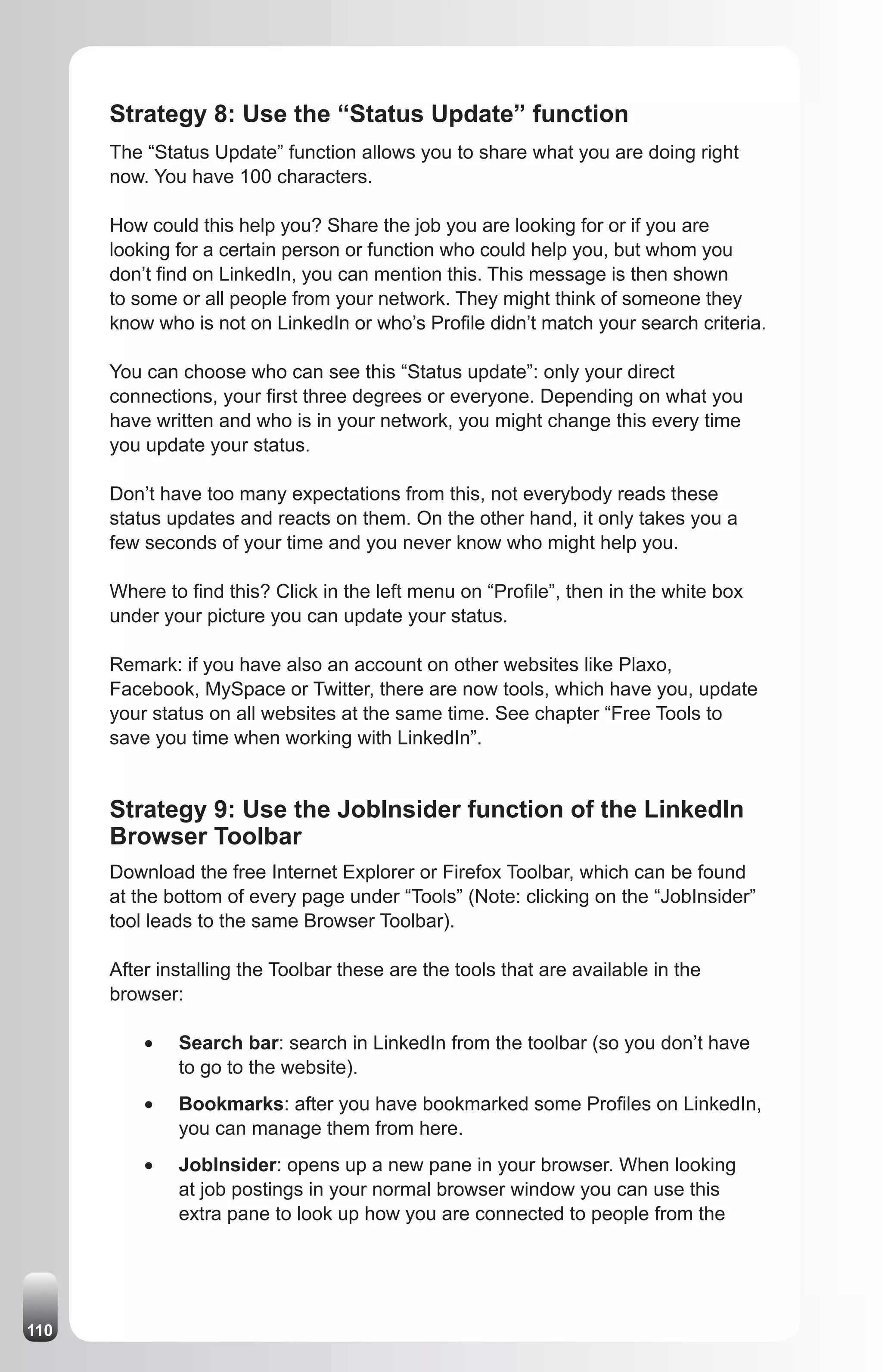 Strategy 8: Use the “Status Update” function
      The “Status Update” function allows you to share what you are doing right
      now. You have 100 characters.

      How could this help you? Share the job you are looking for or if you are
      looking for a certain person or function who could help you, but whom you
      don’t find on LinkedIn, you can mention this. This message is then shown
      to some or all people from your network. They might think of someone they
      know who is not on LinkedIn or who’s Profile didn’t match your search criteria.

      You can choose who can see this “Status update”: only your direct
      connections, your first three degrees or everyone. Depending on what you
      have written and who is in your network, you might change this every time
      you update your status.

      Don’t have too many expectations from this, not everybody reads these
      status updates and reacts on them. On the other hand, it only takes you a
      few seconds of your time and you never know who might help you.

      Where to find this? Click in the left menu on “Profile”, then in the white box
      under your picture you can update your status.

      Remark: if you have also an account on other websites like Plaxo,
      Facebook, MySpace or Twitter, there are now tools, which have you, update
      your status on all websites at the same time. See chapter “Free Tools to
      save you time when working with LinkedIn”.


      Strategy 9: Use the JobInsider function of the LinkedIn
      Browser Toolbar
      Download the free Internet Explorer or Firefox Toolbar, which can be found
      at the bottom of every page under “Tools” (Note: clicking on the “JobInsider”
      tool leads to the same Browser Toolbar).

      After installing the Toolbar these are the tools that are available in the
      browser:

          •	   Search bar: search in LinkedIn from the toolbar (so you don’t have
               to go to the website).
          •	   Bookmarks: after you have bookmarked some Profiles on LinkedIn,
               you can manage them from here.
          •	   JobInsider: opens up a new pane in your browser. When looking
               at job postings in your normal browser window you can use this
               extra pane to look up how you are connected to people from the




110
 