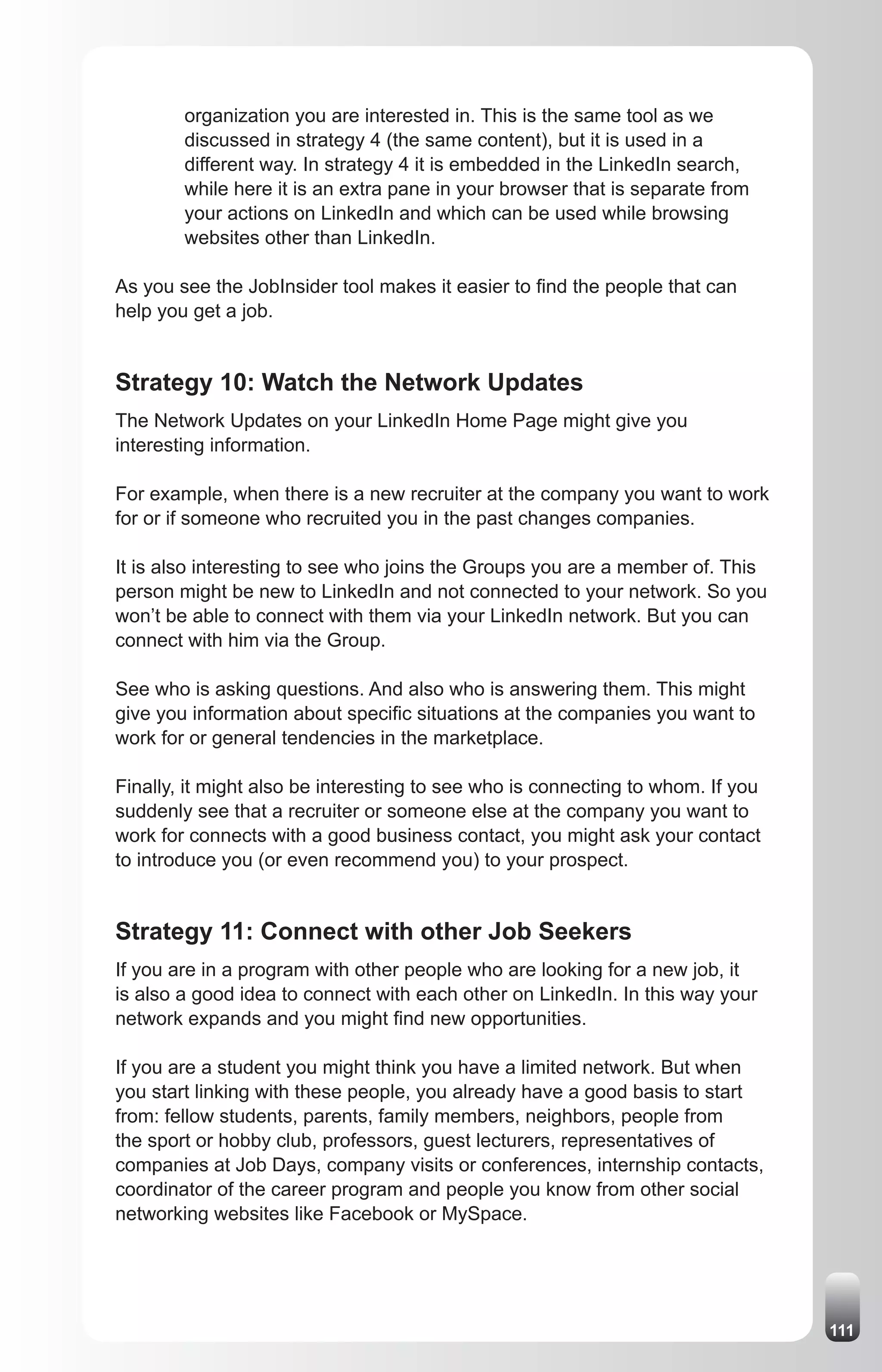 organization you are interested in. This is the same tool as we
        discussed in strategy 4 (the same content), but it is used in a
        different way. In strategy 4 it is embedded in the LinkedIn search,
        while here it is an extra pane in your browser that is separate from
        your actions on LinkedIn and which can be used while browsing
        websites other than LinkedIn.

As you see the JobInsider tool makes it easier to find the people that can
help you get a job.


Strategy 10: Watch the Network Updates
The Network Updates on your LinkedIn Home Page might give you
interesting information.

For example, when there is a new recruiter at the company you want to work
for or if someone who recruited you in the past changes companies.

It is also interesting to see who joins the Groups you are a member of. This
person might be new to LinkedIn and not connected to your network. So you
won’t be able to connect with them via your LinkedIn network. But you can
connect with him via the Group.

See who is asking questions. And also who is answering them. This might
give you information about specific situations at the companies you want to
work for or general tendencies in the marketplace.

Finally, it might also be interesting to see who is connecting to whom. If you
suddenly see that a recruiter or someone else at the company you want to
work for connects with a good business contact, you might ask your contact
to introduce you (or even recommend you) to your prospect.


Strategy 11: Connect with other Job Seekers
If you are in a program with other people who are looking for a new job, it
is also a good idea to connect with each other on LinkedIn. In this way your
network expands and you might find new opportunities.

If you are a student you might think you have a limited network. But when
you start linking with these people, you already have a good basis to start
from: fellow students, parents, family members, neighbors, people from
the sport or hobby club, professors, guest lecturers, representatives of
companies at Job Days, company visits or conferences, internship contacts,
coordinator of the career program and people you know from other social
networking websites like Facebook or MySpace.




                                                                                 111
 