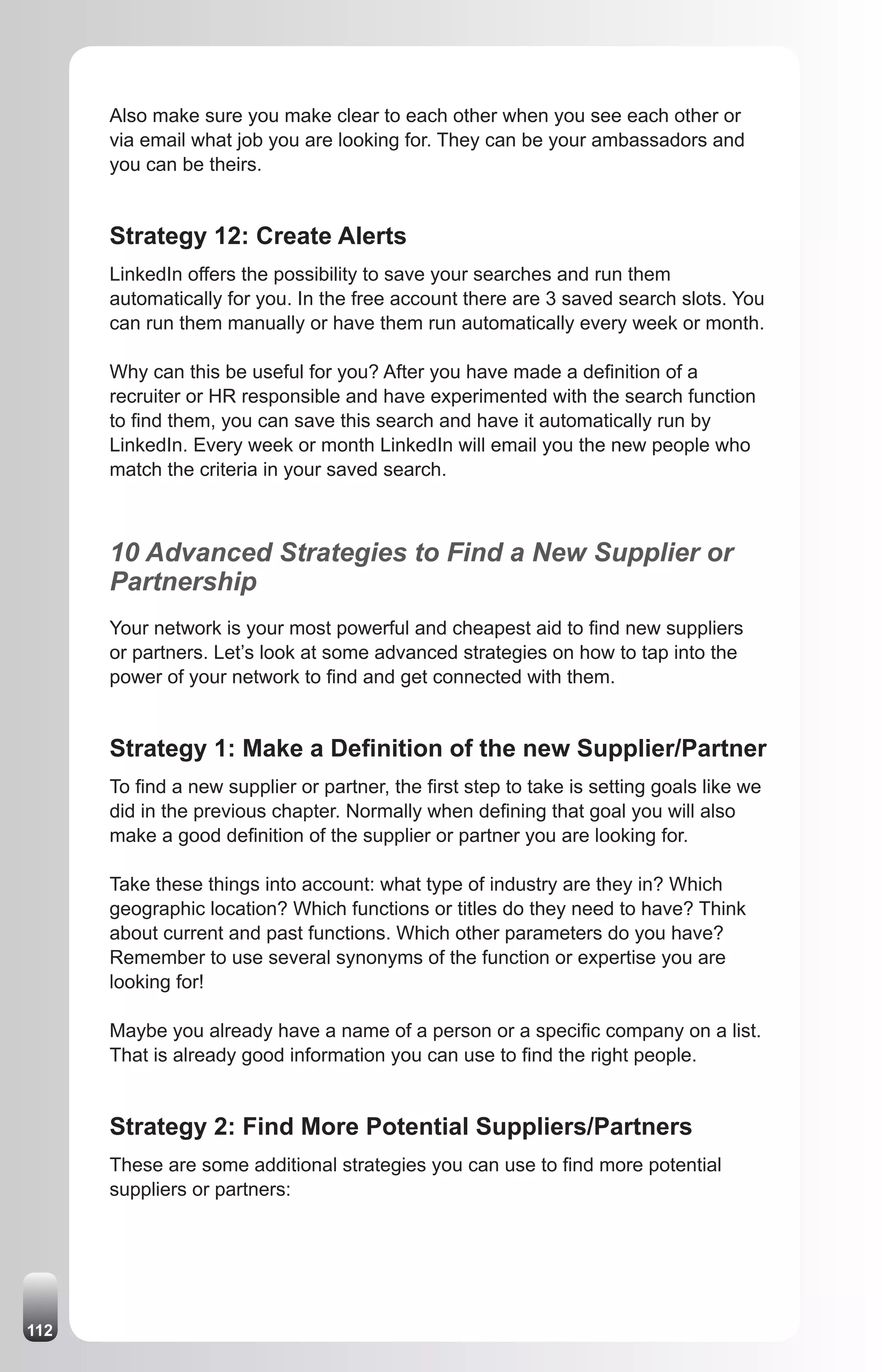 Also make sure you make clear to each other when you see each other or
      via email what job you are looking for. They can be your ambassadors and
      you can be theirs.


      Strategy 12: Create Alerts
      LinkedIn offers the possibility to save your searches and run them
      automatically for you. In the free account there are 3 saved search slots. You
      can run them manually or have them run automatically every week or month.

      Why can this be useful for you? After you have made a definition of a
      recruiter or HR responsible and have experimented with the search function
      to find them, you can save this search and have it automatically run by
      LinkedIn. Every week or month LinkedIn will email you the new people who
      match the criteria in your saved search.



      10 Advanced Strategies to Find a New Supplier or
      Partnership
      Your network is your most powerful and cheapest aid to find new suppliers
      or partners. Let’s look at some advanced strategies on how to tap into the
      power of your network to find and get connected with them.


      Strategy 1: Make a Definition of the new Supplier/Partner
      To find a new supplier or partner, the first step to take is setting goals like we
      did in the previous chapter. Normally when defining that goal you will also
      make a good definition of the supplier or partner you are looking for.

      Take these things into account: what type of industry are they in? Which
      geographic location? Which functions or titles do they need to have? Think
      about current and past functions. Which other parameters do you have?
      Remember to use several synonyms of the function or expertise you are
      looking for!

      Maybe you already have a name of a person or a specific company on a list.
      That is already good information you can use to find the right people.


      Strategy 2: Find More Potential Suppliers/Partners
      These are some additional strategies you can use to find more potential
      suppliers or partners:




112
 