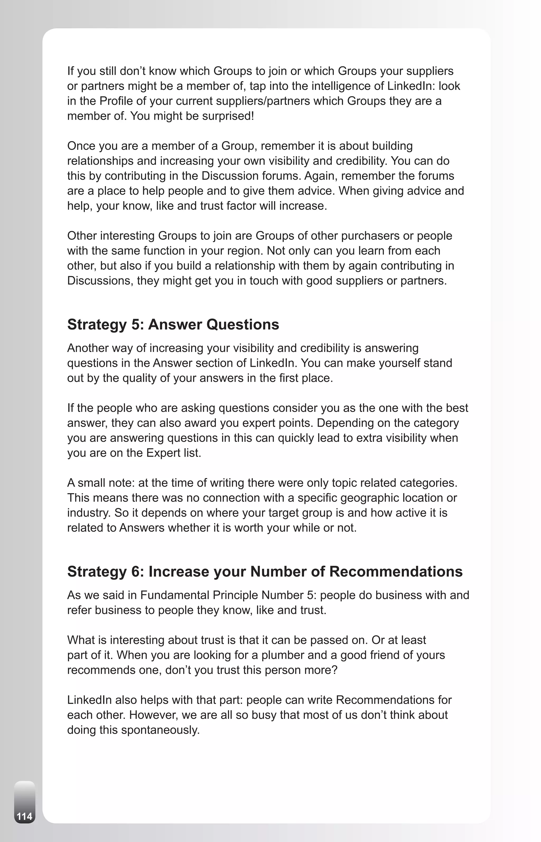 If you still don’t know which Groups to join or which Groups your suppliers
      or partners might be a member of, tap into the intelligence of LinkedIn: look
      in the Profile of your current suppliers/partners which Groups they are a
      member of. You might be surprised!

      Once you are a member of a Group, remember it is about building
      relationships and increasing your own visibility and credibility. You can do
      this by contributing in the Discussion forums. Again, remember the forums
      are a place to help people and to give them advice. When giving advice and
      help, your know, like and trust factor will increase.

      Other interesting Groups to join are Groups of other purchasers or people
      with the same function in your region. Not only can you learn from each
      other, but also if you build a relationship with them by again contributing in
      Discussions, they might get you in touch with good suppliers or partners.


      Strategy 5: Answer Questions
      Another way of increasing your visibility and credibility is answering
      questions in the Answer section of LinkedIn. You can make yourself stand
      out by the quality of your answers in the first place.

      If the people who are asking questions consider you as the one with the best
      answer, they can also award you expert points. Depending on the category
      you are answering questions in this can quickly lead to extra visibility when
      you are on the Expert list.

      A small note: at the time of writing there were only topic related categories.
      This means there was no connection with a specific geographic location or
      industry. So it depends on where your target group is and how active it is
      related to Answers whether it is worth your while or not.


      Strategy 6: Increase your Number of Recommendations
      As we said in Fundamental Principle Number 5: people do business with and
      refer business to people they know, like and trust.

      What is interesting about trust is that it can be passed on. Or at least
      part of it. When you are looking for a plumber and a good friend of yours
      recommends one, don’t you trust this person more?

      LinkedIn also helps with that part: people can write Recommendations for
      each other. However, we are all so busy that most of us don’t think about
      doing this spontaneously.




114
 