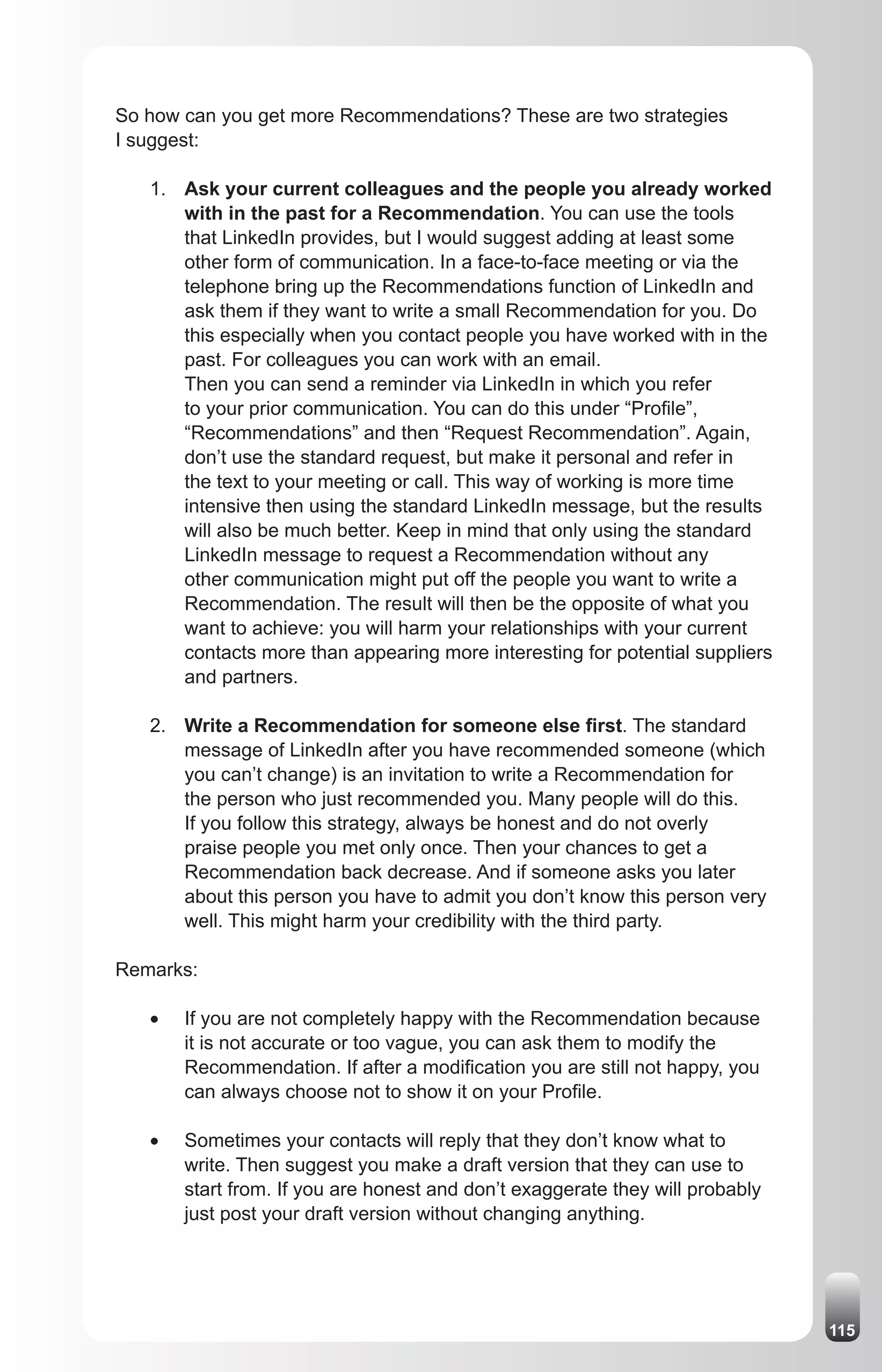 So how can you get more Recommendations? These are two strategies
I suggest:

   1. Ask your current colleagues and the people you already worked
      with in the past for a Recommendation. You can use the tools
      that LinkedIn provides, but I would suggest adding at least some
      other form of communication. In a face-to-face meeting or via the
      telephone bring up the Recommendations function of LinkedIn and
      ask them if they want to write a small Recommendation for you. Do
      this especially when you contact people you have worked with in the
      past. For colleagues you can work with an email.
      Then you can send a reminder via LinkedIn in which you refer
      to your prior communication. You can do this under “Profile”,
      “Recommendations” and then “Request Recommendation”. Again,
      don’t use the standard request, but make it personal and refer in
      the text to your meeting or call. This way of working is more time
      intensive then using the standard LinkedIn message, but the results
      will also be much better. Keep in mind that only using the standard
      LinkedIn message to request a Recommendation without any
      other communication might put off the people you want to write a
      Recommendation. The result will then be the opposite of what you
      want to achieve: you will harm your relationships with your current
      contacts more than appearing more interesting for potential suppliers
      and partners.

   2. Write a Recommendation for someone else first. The standard
      message of LinkedIn after you have recommended someone (which
      you can’t change) is an invitation to write a Recommendation for
      the person who just recommended you. Many people will do this.
      If you follow this strategy, always be honest and do not overly
      praise people you met only once. Then your chances to get a
      Recommendation back decrease. And if someone asks you later
      about this person you have to admit you don’t know this person very
      well. This might harm your credibility with the third party.

Remarks:

   •	   If you are not completely happy with the Recommendation because
        it is not accurate or too vague, you can ask them to modify the
        Recommendation. If after a modification you are still not happy, you
        can always choose not to show it on your Profile.

   •	   Sometimes your contacts will reply that they don’t know what to
        write. Then suggest you make a draft version that they can use to
        start from. If you are honest and don’t exaggerate they will probably
        just post your draft version without changing anything.




                                                                                115
 