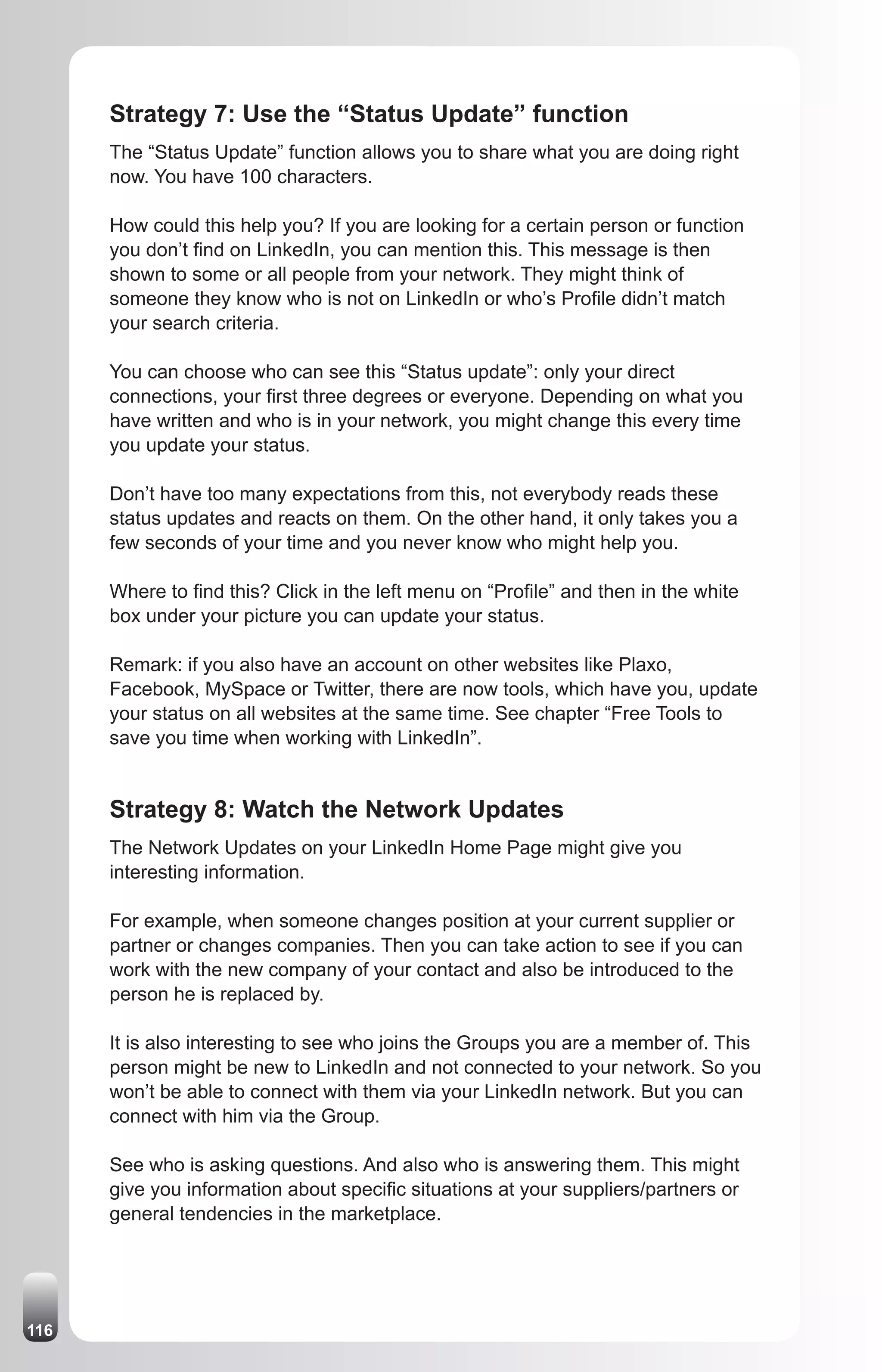 Strategy 7: Use the “Status Update” function
      The “Status Update” function allows you to share what you are doing right
      now. You have 100 characters.

      How could this help you? If you are looking for a certain person or function
      you don’t find on LinkedIn, you can mention this. This message is then
      shown to some or all people from your network. They might think of
      someone they know who is not on LinkedIn or who’s Profile didn’t match
      your search criteria.

      You can choose who can see this “Status update”: only your direct
      connections, your first three degrees or everyone. Depending on what you
      have written and who is in your network, you might change this every time
      you update your status.

      Don’t have too many expectations from this, not everybody reads these
      status updates and reacts on them. On the other hand, it only takes you a
      few seconds of your time and you never know who might help you.

      Where to find this? Click in the left menu on “Profile” and then in the white
      box under your picture you can update your status.

      Remark: if you also have an account on other websites like Plaxo,
      Facebook, MySpace or Twitter, there are now tools, which have you, update
      your status on all websites at the same time. See chapter “Free Tools to
      save you time when working with LinkedIn”.


      Strategy 8: Watch the Network Updates
      The Network Updates on your LinkedIn Home Page might give you
      interesting information.

      For example, when someone changes position at your current supplier or
      partner or changes companies. Then you can take action to see if you can
      work with the new company of your contact and also be introduced to the
      person he is replaced by.

      It is also interesting to see who joins the Groups you are a member of. This
      person might be new to LinkedIn and not connected to your network. So you
      won’t be able to connect with them via your LinkedIn network. But you can
      connect with him via the Group.

      See who is asking questions. And also who is answering them. This might
      give you information about specific situations at your suppliers/partners or
      general tendencies in the marketplace.




116
 