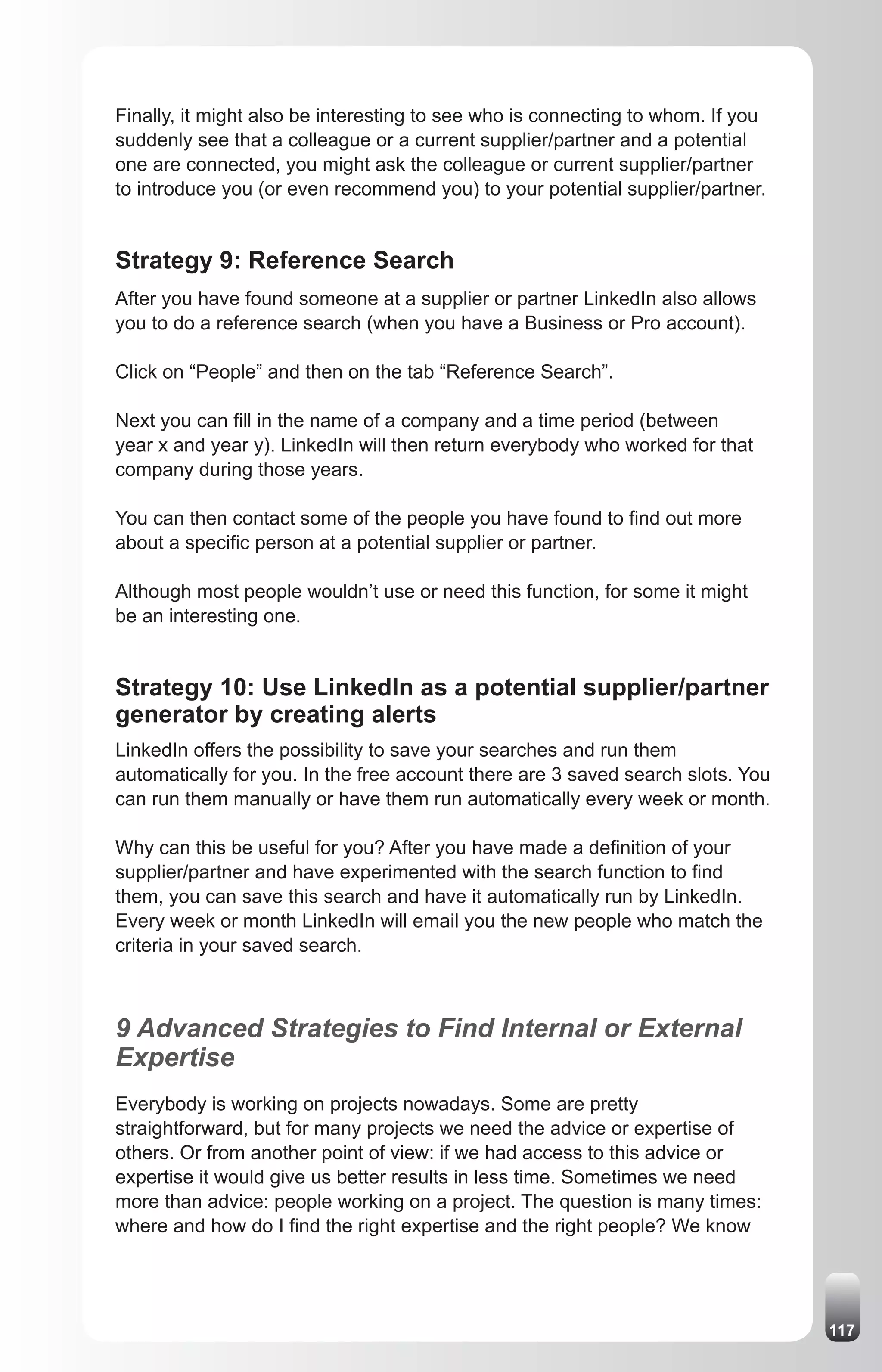 Finally, it might also be interesting to see who is connecting to whom. If you
suddenly see that a colleague or a current supplier/partner and a potential
one are connected, you might ask the colleague or current supplier/partner
to introduce you (or even recommend you) to your potential supplier/partner.


Strategy 9: Reference Search
After you have found someone at a supplier or partner LinkedIn also allows
you to do a reference search (when you have a Business or Pro account).

Click on “People” and then on the tab “Reference Search”.

Next you can fill in the name of a company and a time period (between
year x and year y). LinkedIn will then return everybody who worked for that
company during those years.

You can then contact some of the people you have found to find out more
about a specific person at a potential supplier or partner.

Although most people wouldn’t use or need this function, for some it might
be an interesting one.


Strategy 10: Use LinkedIn as a potential supplier/partner
generator by creating alerts
LinkedIn offers the possibility to save your searches and run them
automatically for you. In the free account there are 3 saved search slots. You
can run them manually or have them run automatically every week or month.

Why can this be useful for you? After you have made a definition of your
supplier/partner and have experimented with the search function to find
them, you can save this search and have it automatically run by LinkedIn.
Every week or month LinkedIn will email you the new people who match the
criteria in your saved search.



9 Advanced Strategies to Find Internal or External
Expertise
Everybody is working on projects nowadays. Some are pretty
straightforward, but for many projects we need the advice or expertise of
others. Or from another point of view: if we had access to this advice or
expertise it would give us better results in less time. Sometimes we need
more than advice: people working on a project. The question is many times:
where and how do I find the right expertise and the right people? We know




                                                                                 117
 