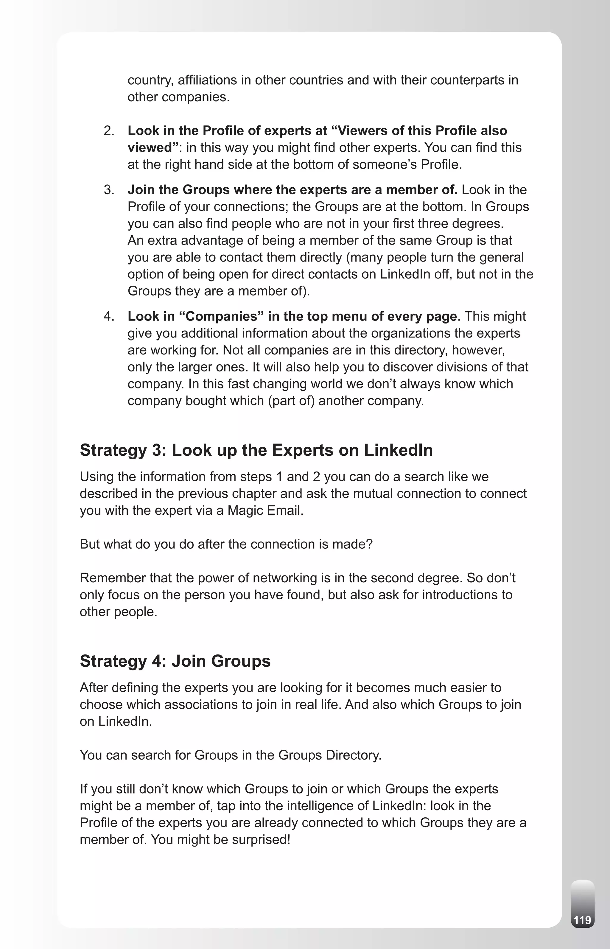 country, affiliations in other countries and with their counterparts in
        other companies.

    2. Look in the Profile of experts at “Viewers of this Profile also
       viewed”: in this way you might find other experts. You can find this
       at the right hand side at the bottom of someone’s Profile.
    3. Join the Groups where the experts are a member of. Look in the
       Profile of your connections; the Groups are at the bottom. In Groups
       you can also find people who are not in your first three degrees.
       An extra advantage of being a member of the same Group is that
       you are able to contact them directly (many people turn the general
       option of being open for direct contacts on LinkedIn off, but not in the
       Groups they are a member of).
    4. Look in “Companies” in the top menu of every page. This might
       give you additional information about the organizations the experts
       are working for. Not all companies are in this directory, however,
       only the larger ones. It will also help you to discover divisions of that
       company. In this fast changing world we don’t always know which
       company bought which (part of) another company.


Strategy 3: Look up the Experts on LinkedIn
Using the information from steps 1 and 2 you can do a search like we
described in the previous chapter and ask the mutual connection to connect
you with the expert via a Magic Email.

But what do you do after the connection is made?

Remember that the power of networking is in the second degree. So don’t
only focus on the person you have found, but also ask for introductions to
other people.


Strategy 4: Join Groups
After defining the experts you are looking for it becomes much easier to
choose which associations to join in real life. And also which Groups to join
on LinkedIn.

You can search for Groups in the Groups Directory.

If you still don’t know which Groups to join or which Groups the experts
might be a member of, tap into the intelligence of LinkedIn: look in the
Profile of the experts you are already connected to which Groups they are a
member of. You might be surprised!




                                                                                   119
 