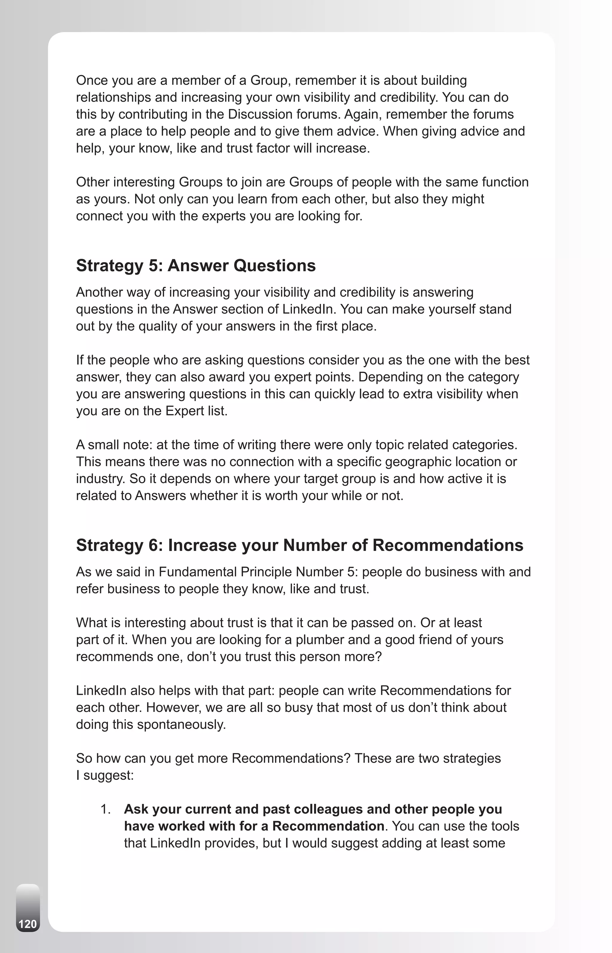 Once you are a member of a Group, remember it is about building
      relationships and increasing your own visibility and credibility. You can do
      this by contributing in the Discussion forums. Again, remember the forums
      are a place to help people and to give them advice. When giving advice and
      help, your know, like and trust factor will increase.

      Other interesting Groups to join are Groups of people with the same function
      as yours. Not only can you learn from each other, but also they might
      connect you with the experts you are looking for.


      Strategy 5: Answer Questions
      Another way of increasing your visibility and credibility is answering
      questions in the Answer section of LinkedIn. You can make yourself stand
      out by the quality of your answers in the first place.

      If the people who are asking questions consider you as the one with the best
      answer, they can also award you expert points. Depending on the category
      you are answering questions in this can quickly lead to extra visibility when
      you are on the Expert list.

      A small note: at the time of writing there were only topic related categories.
      This means there was no connection with a specific geographic location or
      industry. So it depends on where your target group is and how active it is
      related to Answers whether it is worth your while or not.


      Strategy 6: Increase your Number of Recommendations
      As we said in Fundamental Principle Number 5: people do business with and
      refer business to people they know, like and trust.

      What is interesting about trust is that it can be passed on. Or at least
      part of it. When you are looking for a plumber and a good friend of yours
      recommends one, don’t you trust this person more?

      LinkedIn also helps with that part: people can write Recommendations for
      each other. However, we are all so busy that most of us don’t think about
      doing this spontaneously.

      So how can you get more Recommendations? These are two strategies
      I suggest:

          1. Ask your current and past colleagues and other people you
             have worked with for a Recommendation. You can use the tools
             that LinkedIn provides, but I would suggest adding at least some




120
 