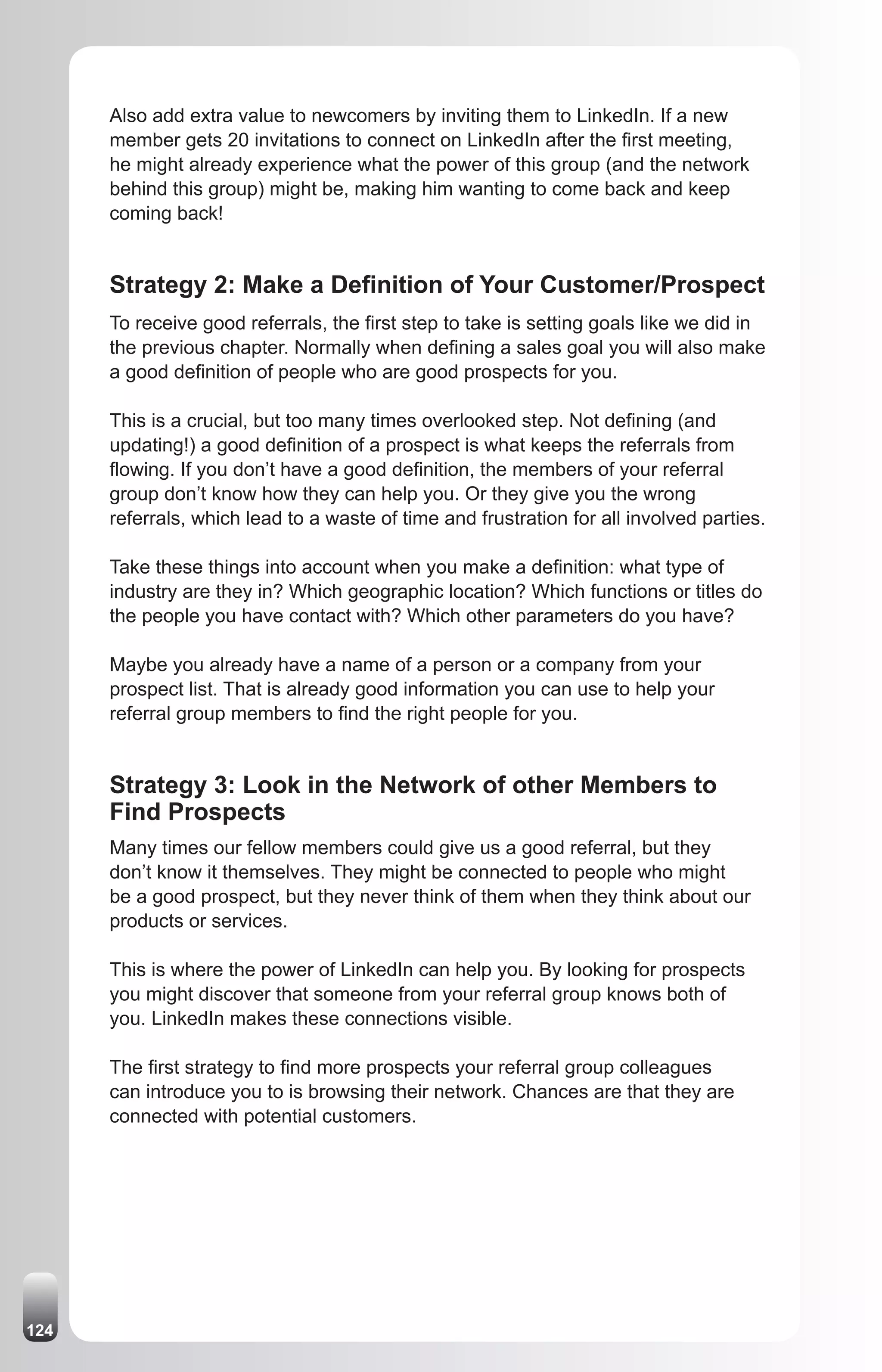 Also add extra value to newcomers by inviting them to LinkedIn. If a new
      member gets 20 invitations to connect on LinkedIn after the first meeting,
      he might already experience what the power of this group (and the network
      behind this group) might be, making him wanting to come back and keep
      coming back!


      Strategy 2: Make a Definition of Your Customer/Prospect
      To receive good referrals, the first step to take is setting goals like we did in
      the previous chapter. Normally when defining a sales goal you will also make
      a good definition of people who are good prospects for you.

      This is a crucial, but too many times overlooked step. Not defining (and
      updating!) a good definition of a prospect is what keeps the referrals from
      flowing. If you don’t have a good definition, the members of your referral
      group don’t know how they can help you. Or they give you the wrong
      referrals, which lead to a waste of time and frustration for all involved parties.

      Take these things into account when you make a definition: what type of
      industry are they in? Which geographic location? Which functions or titles do
      the people you have contact with? Which other parameters do you have?

      Maybe you already have a name of a person or a company from your
      prospect list. That is already good information you can use to help your
      referral group members to find the right people for you.


      Strategy 3: Look in the Network of other Members to
      Find Prospects
      Many times our fellow members could give us a good referral, but they
      don’t know it themselves. They might be connected to people who might
      be a good prospect, but they never think of them when they think about our
      products or services.

      This is where the power of LinkedIn can help you. By looking for prospects
      you might discover that someone from your referral group knows both of
      you. LinkedIn makes these connections visible.

      The first strategy to find more prospects your referral group colleagues
      can introduce you to is browsing their network. Chances are that they are
      connected with potential customers.




124
 