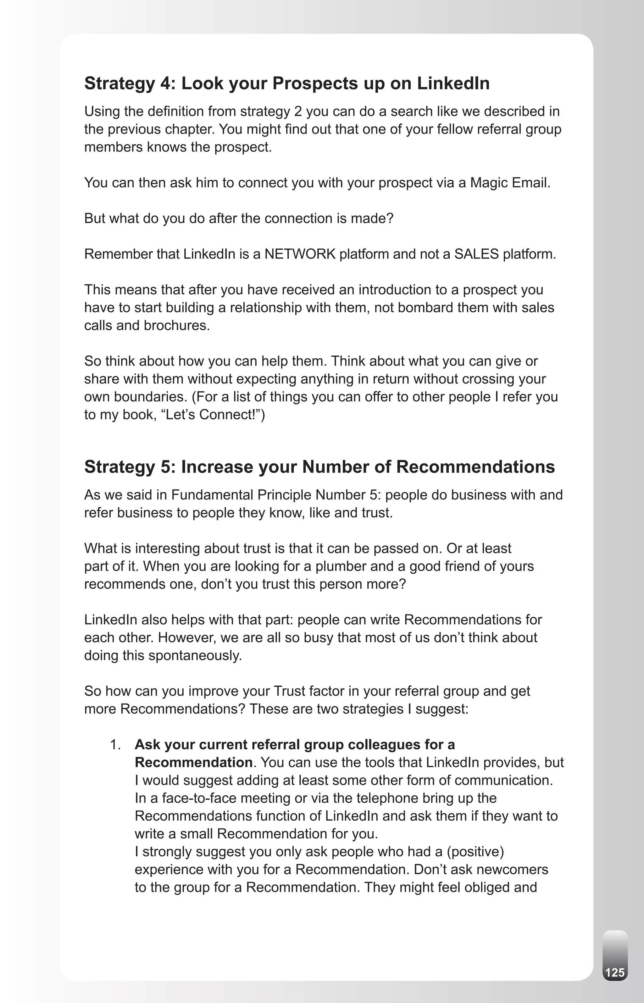 Strategy 4: Look your Prospects up on LinkedIn
Using the definition from strategy 2 you can do a search like we described in
the previous chapter. You might find out that one of your fellow referral group
members knows the prospect.

You can then ask him to connect you with your prospect via a Magic Email.

But what do you do after the connection is made?

Remember that LinkedIn is a NETWORK platform and not a SALES platform.

This means that after you have received an introduction to a prospect you
have to start building a relationship with them, not bombard them with sales
calls and brochures.

So think about how you can help them. Think about what you can give or
share with them without expecting anything in return without crossing your
own boundaries. (For a list of things you can offer to other people I refer you
to my book, “Let’s Connect!”)


Strategy 5: Increase your Number of Recommendations
As we said in Fundamental Principle Number 5: people do business with and
refer business to people they know, like and trust.

What is interesting about trust is that it can be passed on. Or at least
part of it. When you are looking for a plumber and a good friend of yours
recommends one, don’t you trust this person more?

LinkedIn also helps with that part: people can write Recommendations for
each other. However, we are all so busy that most of us don’t think about
doing this spontaneously.

So how can you improve your Trust factor in your referral group and get
more Recommendations? These are two strategies I suggest:

    1. Ask your current referral group colleagues for a
       Recommendation. You can use the tools that LinkedIn provides, but
       I would suggest adding at least some other form of communication.
       In a face-to-face meeting or via the telephone bring up the
       Recommendations function of LinkedIn and ask them if they want to
       write a small Recommendation for you.
       I strongly suggest you only ask people who had a (positive)
       experience with you for a Recommendation. Don’t ask newcomers
       to the group for a Recommendation. They might feel obliged and




                                                                                  125
 