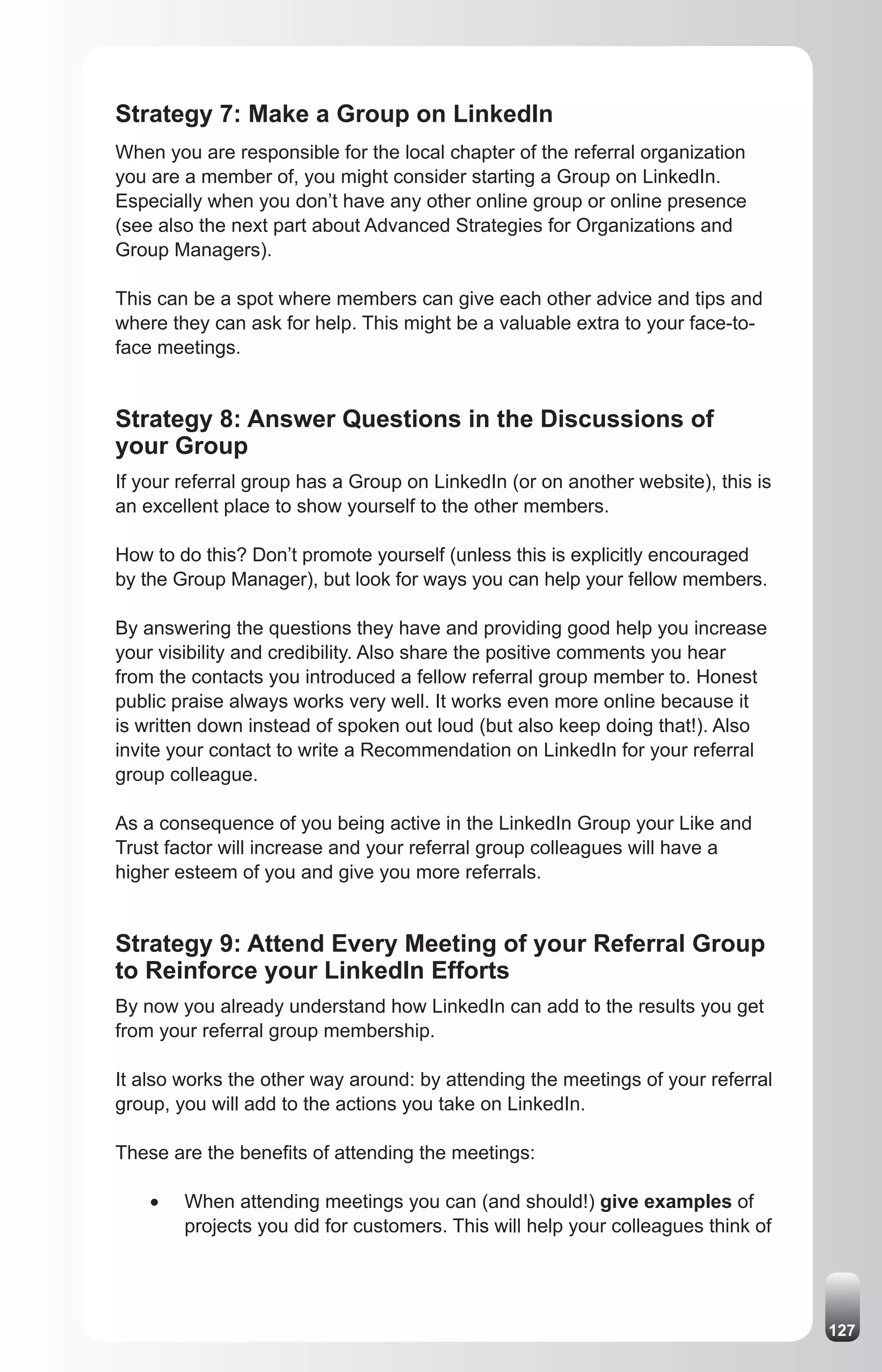 Strategy 7: Make a Group on LinkedIn
When you are responsible for the local chapter of the referral organization
you are a member of, you might consider starting a Group on LinkedIn.
Especially when you don’t have any other online group or online presence
(see also the next part about Advanced Strategies for Organizations and
Group Managers).

This can be a spot where members can give each other advice and tips and
where they can ask for help. This might be a valuable extra to your face-to-
face meetings.


Strategy 8: Answer Questions in the Discussions of
your Group
If your referral group has a Group on LinkedIn (or on another website), this is
an excellent place to show yourself to the other members.

How to do this? Don’t promote yourself (unless this is explicitly encouraged
by the Group Manager), but look for ways you can help your fellow members.

By answering the questions they have and providing good help you increase
your visibility and credibility. Also share the positive comments you hear
from the contacts you introduced a fellow referral group member to. Honest
public praise always works very well. It works even more online because it
is written down instead of spoken out loud (but also keep doing that!). Also
invite your contact to write a Recommendation on LinkedIn for your referral
group colleague.

As a consequence of you being active in the LinkedIn Group your Like and
Trust factor will increase and your referral group colleagues will have a
higher esteem of you and give you more referrals.


Strategy 9: Attend Every Meeting of your Referral Group
to Reinforce your LinkedIn Efforts
By now you already understand how LinkedIn can add to the results you get
from your referral group membership.

It also works the other way around: by attending the meetings of your referral
group, you will add to the actions you take on LinkedIn.

These are the benefits of attending the meetings:

    •	   When attending meetings you can (and should!) give examples of
         projects you did for customers. This will help your colleagues think of




                                                                                   127
 