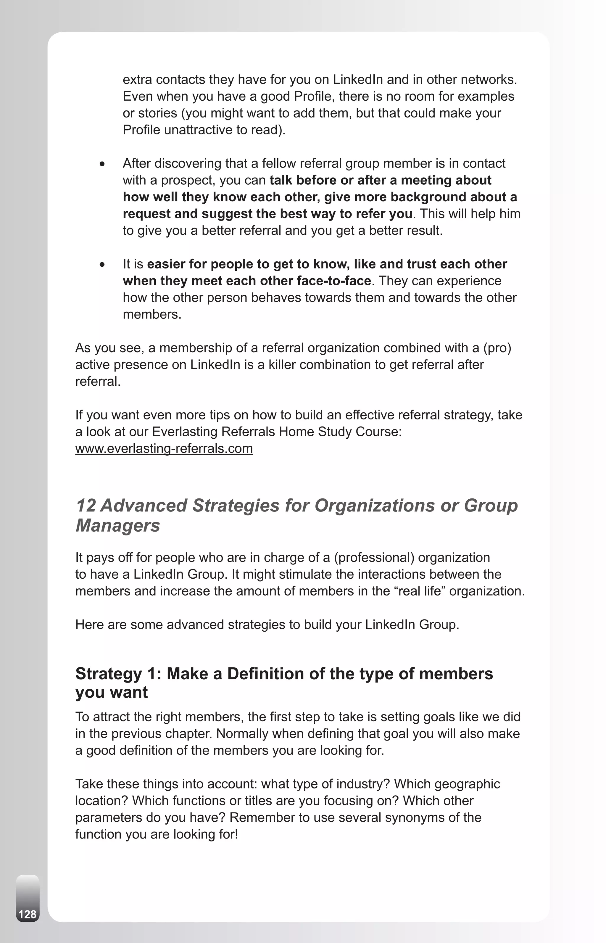extra contacts they have for you on LinkedIn and in other networks.
               Even when you have a good Profile, there is no room for examples
               or stories (you might want to add them, but that could make your
               Profile unattractive to read).

          •	   After discovering that a fellow referral group member is in contact
               with a prospect, you can talk before or after a meeting about
               how well they know each other, give more background about a
               request and suggest the best way to refer you. This will help him
               to give you a better referral and you get a better result.

          •	   It is easier for people to get to know, like and trust each other
               when they meet each other face-to-face. They can experience
               how the other person behaves towards them and towards the other
               members.

      As you see, a membership of a referral organization combined with a (pro)
      active presence on LinkedIn is a killer combination to get referral after
      referral.

      If you want even more tips on how to build an effective referral strategy, take
      a look at our Everlasting Referrals Home Study Course:
      www.everlasting-referrals.com



      12 Advanced Strategies for Organizations or Group
      Managers
      It pays off for people who are in charge of a (professional) organization
      to have a LinkedIn Group. It might stimulate the interactions between the
      members and increase the amount of members in the “real life” organization.

      Here are some advanced strategies to build your LinkedIn Group.


      Strategy 1: Make a Definition of the type of members
      you want
      To attract the right members, the first step to take is setting goals like we did
      in the previous chapter. Normally when defining that goal you will also make
      a good definition of the members you are looking for.

      Take these things into account: what type of industry? Which geographic
      location? Which functions or titles are you focusing on? Which other
      parameters do you have? Remember to use several synonyms of the
      function you are looking for!




128
 