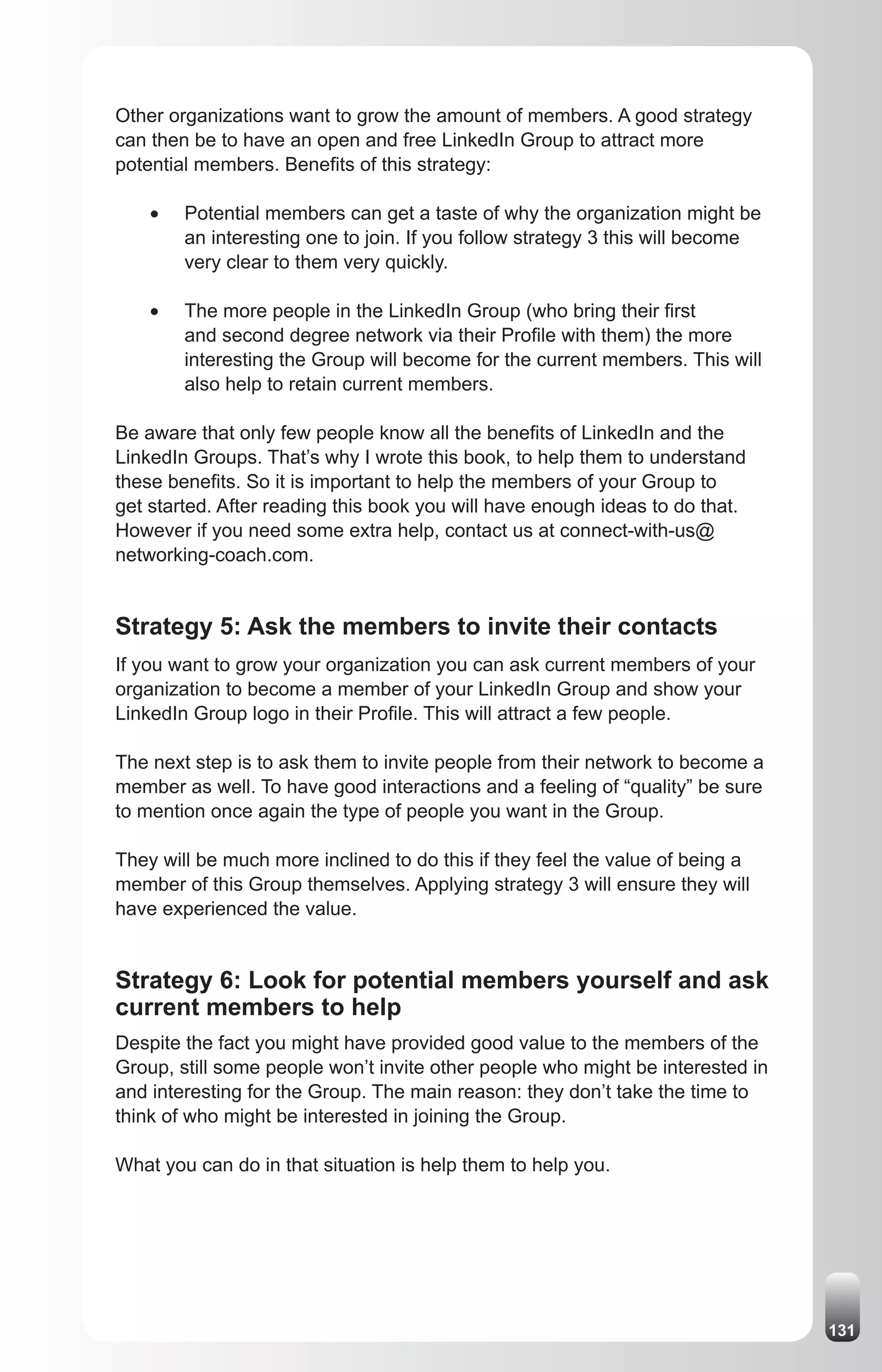 Other organizations want to grow the amount of members. A good strategy
can then be to have an open and free LinkedIn Group to attract more
potential members. Benefits of this strategy:

    •	   Potential members can get a taste of why the organization might be
         an interesting one to join. If you follow strategy 3 this will become
         very clear to them very quickly.

    •	   The more people in the LinkedIn Group (who bring their first
         and second degree network via their Profile with them) the more
         interesting the Group will become for the current members. This will
         also help to retain current members.

Be aware that only few people know all the benefits of LinkedIn and the
LinkedIn Groups. That’s why I wrote this book, to help them to understand
these benefits. So it is important to help the members of your Group to
get started. After reading this book you will have enough ideas to do that.
However if you need some extra help, contact us at connect-with-us@
networking-coach.com.


Strategy 5: Ask the members to invite their contacts
If you want to grow your organization you can ask current members of your
organization to become a member of your LinkedIn Group and show your
LinkedIn Group logo in their Profile. This will attract a few people.

The next step is to ask them to invite people from their network to become a
member as well. To have good interactions and a feeling of “quality” be sure
to mention once again the type of people you want in the Group.

They will be much more inclined to do this if they feel the value of being a
member of this Group themselves. Applying strategy 3 will ensure they will
have experienced the value.


Strategy 6: Look for potential members yourself and ask
current members to help
Despite the fact you might have provided good value to the members of the
Group, still some people won’t invite other people who might be interested in
and interesting for the Group. The main reason: they don’t take the time to
think of who might be interested in joining the Group.

What you can do in that situation is help them to help you.




                                                                                 131
 