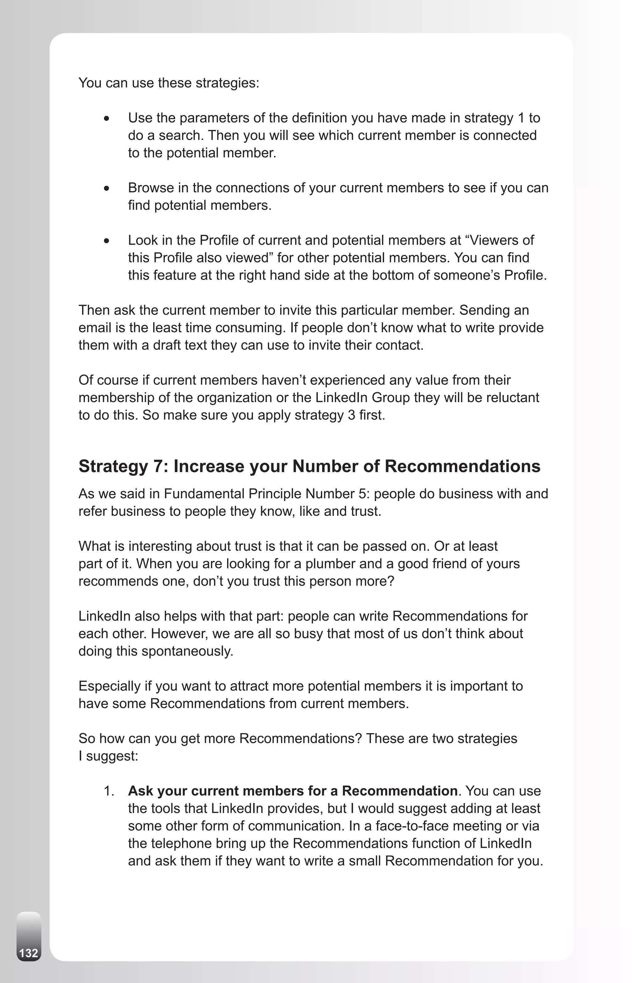 You can use these strategies:

          •	   Use the parameters of the definition you have made in strategy 1 to
               do a search. Then you will see which current member is connected
               to the potential member.

          •	   Browse in the connections of your current members to see if you can
               find potential members.

          •	   Look in the Profile of current and potential members at “Viewers of
               this Profile also viewed” for other potential members. You can find
               this feature at the right hand side at the bottom of someone’s Profile.

      Then ask the current member to invite this particular member. Sending an
      email is the least time consuming. If people don’t know what to write provide
      them with a draft text they can use to invite their contact.

      Of course if current members haven’t experienced any value from their
      membership of the organization or the LinkedIn Group they will be reluctant
      to do this. So make sure you apply strategy 3 first.


      Strategy 7: Increase your Number of Recommendations
      As we said in Fundamental Principle Number 5: people do business with and
      refer business to people they know, like and trust.

      What is interesting about trust is that it can be passed on. Or at least
      part of it. When you are looking for a plumber and a good friend of yours
      recommends one, don’t you trust this person more?

      LinkedIn also helps with that part: people can write Recommendations for
      each other. However, we are all so busy that most of us don’t think about
      doing this spontaneously.

      Especially if you want to attract more potential members it is important to
      have some Recommendations from current members.

      So how can you get more Recommendations? These are two strategies
      I suggest:

          1. Ask your current members for a Recommendation. You can use
             the tools that LinkedIn provides, but I would suggest adding at least
             some other form of communication. In a face-to-face meeting or via
             the telephone bring up the Recommendations function of LinkedIn
             and ask them if they want to write a small Recommendation for you.




132
 