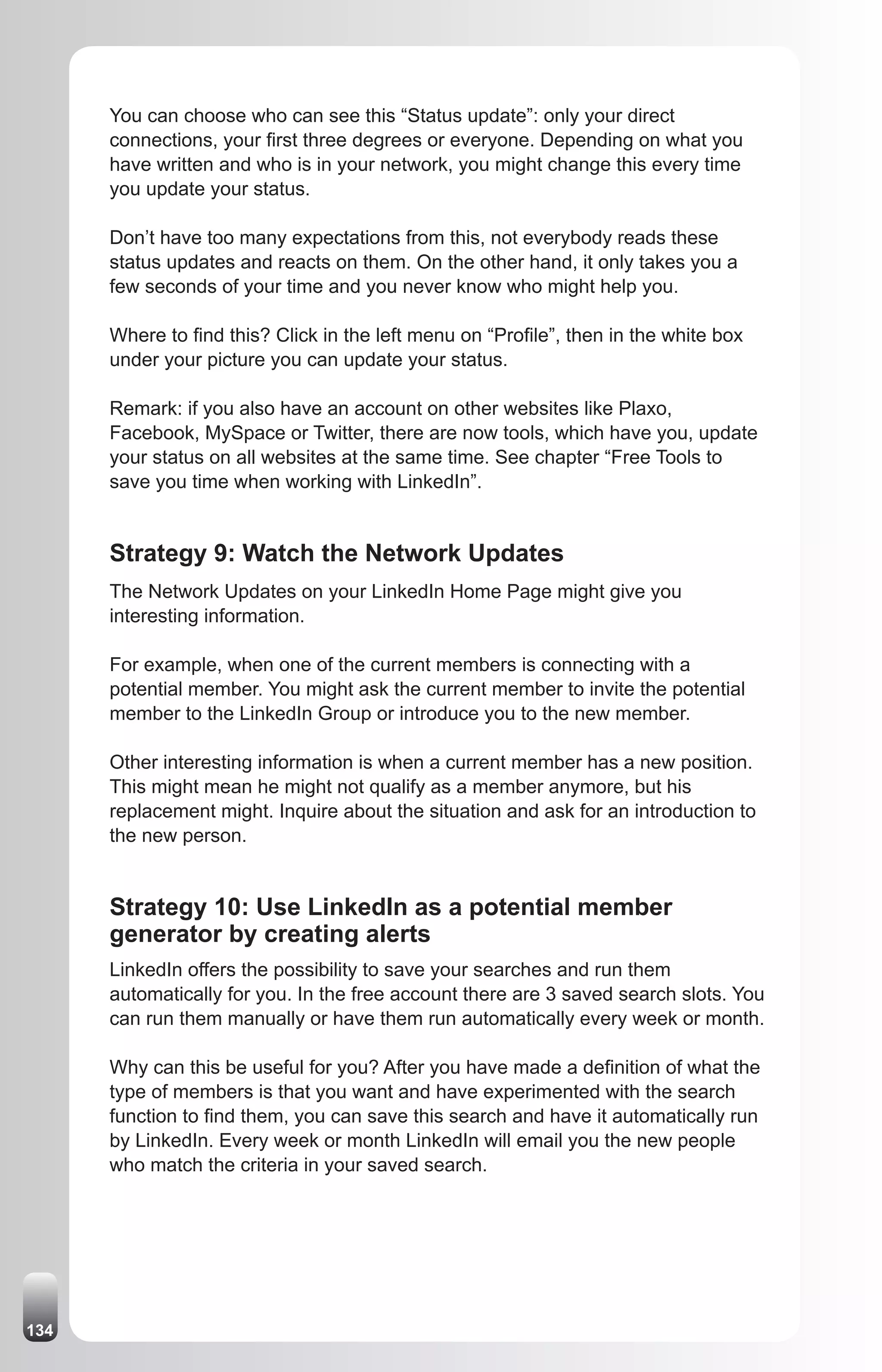 You can choose who can see this “Status update”: only your direct
      connections, your first three degrees or everyone. Depending on what you
      have written and who is in your network, you might change this every time
      you update your status.

      Don’t have too many expectations from this, not everybody reads these
      status updates and reacts on them. On the other hand, it only takes you a
      few seconds of your time and you never know who might help you.

      Where to find this? Click in the left menu on “Profile”, then in the white box
      under your picture you can update your status.

      Remark: if you also have an account on other websites like Plaxo,
      Facebook, MySpace or Twitter, there are now tools, which have you, update
      your status on all websites at the same time. See chapter “Free Tools to
      save you time when working with LinkedIn”.


      Strategy 9: Watch the Network Updates
      The Network Updates on your LinkedIn Home Page might give you
      interesting information.

      For example, when one of the current members is connecting with a
      potential member. You might ask the current member to invite the potential
      member to the LinkedIn Group or introduce you to the new member.

      Other interesting information is when a current member has a new position.
      This might mean he might not qualify as a member anymore, but his
      replacement might. Inquire about the situation and ask for an introduction to
      the new person.


      Strategy 10: Use LinkedIn as a potential member
      generator by creating alerts
      LinkedIn offers the possibility to save your searches and run them
      automatically for you. In the free account there are 3 saved search slots. You
      can run them manually or have them run automatically every week or month.

      Why can this be useful for you? After you have made a definition of what the
      type of members is that you want and have experimented with the search
      function to find them, you can save this search and have it automatically run
      by LinkedIn. Every week or month LinkedIn will email you the new people
      who match the criteria in your saved search.




134
 