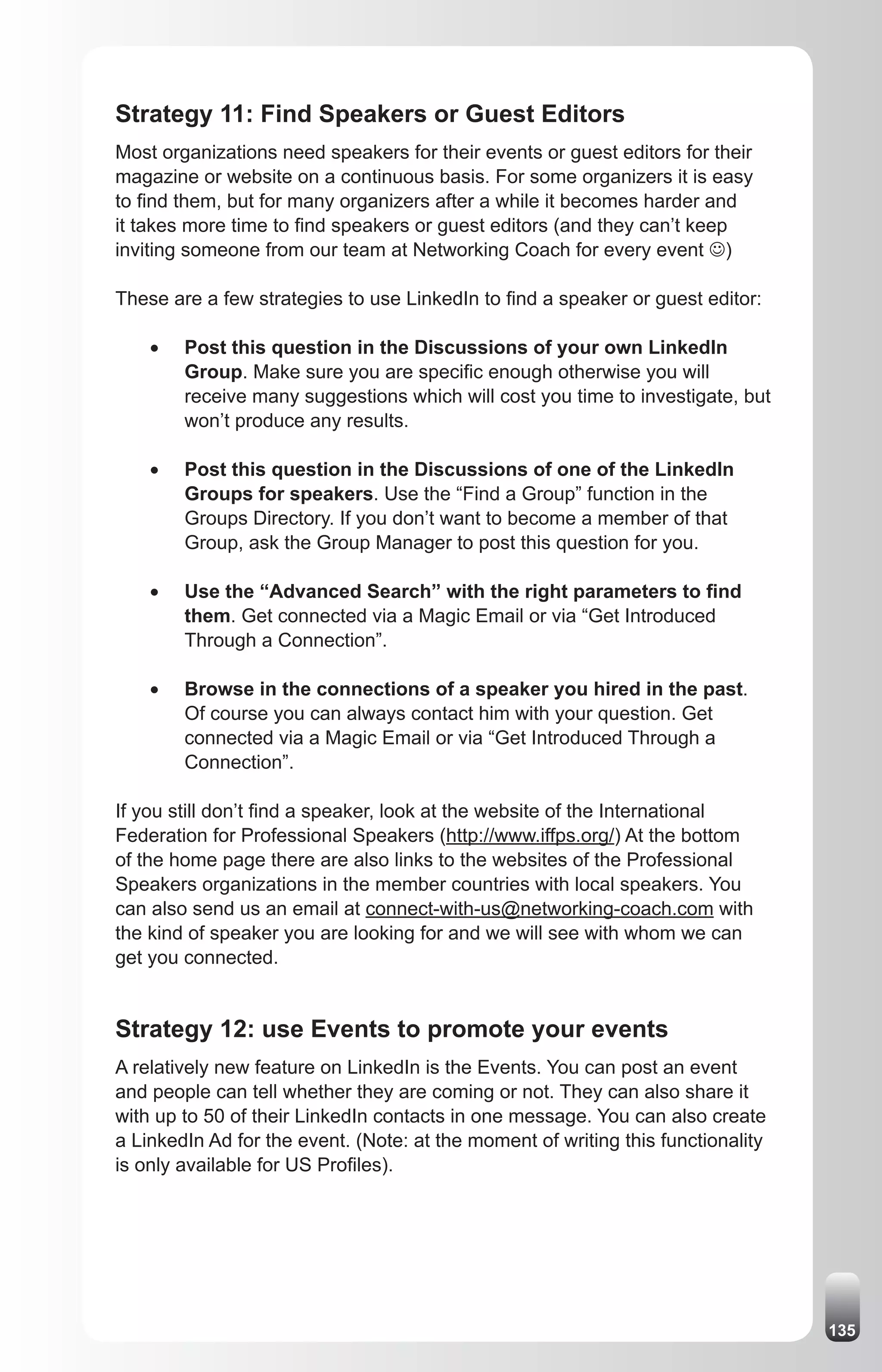 Strategy 11: Find Speakers or Guest Editors
Most organizations need speakers for their events or guest editors for their
magazine or website on a continuous basis. For some organizers it is easy
to find them, but for many organizers after a while it becomes harder and
it takes more time to find speakers or guest editors (and they can’t keep
inviting someone from our team at Networking Coach for every event J)

These are a few strategies to use LinkedIn to find a speaker or guest editor:

    •	   Post this question in the Discussions of your own LinkedIn
         Group. Make sure you are specific enough otherwise you will
         receive many suggestions which will cost you time to investigate, but
         won’t produce any results.

    •	   Post this question in the Discussions of one of the LinkedIn
         Groups for speakers. Use the “Find a Group” function in the
         Groups Directory. If you don’t want to become a member of that
         Group, ask the Group Manager to post this question for you.

    •	   Use the “Advanced Search” with the right parameters to find
         them. Get connected via a Magic Email or via “Get Introduced
         Through a Connection”.

    •	   Browse in the connections of a speaker you hired in the past.
         Of course you can always contact him with your question. Get
         connected via a Magic Email or via “Get Introduced Through a
         Connection”.

If you still don’t find a speaker, look at the website of the International
Federation for Professional Speakers (http://www.iffps.org/) At the bottom
of the home page there are also links to the websites of the Professional
Speakers organizations in the member countries with local speakers. You
can also send us an email at connect-with-us@networking-coach.com with
the kind of speaker you are looking for and we will see with whom we can
get you connected.


Strategy 12: use Events to promote your events
A relatively new feature on LinkedIn is the Events. You can post an event
and people can tell whether they are coming or not. They can also share it
with up to 50 of their LinkedIn contacts in one message. You can also create
a LinkedIn Ad for the event. (Note: at the moment of writing this functionality
is only available for US Profiles).




                                                                                  135
 