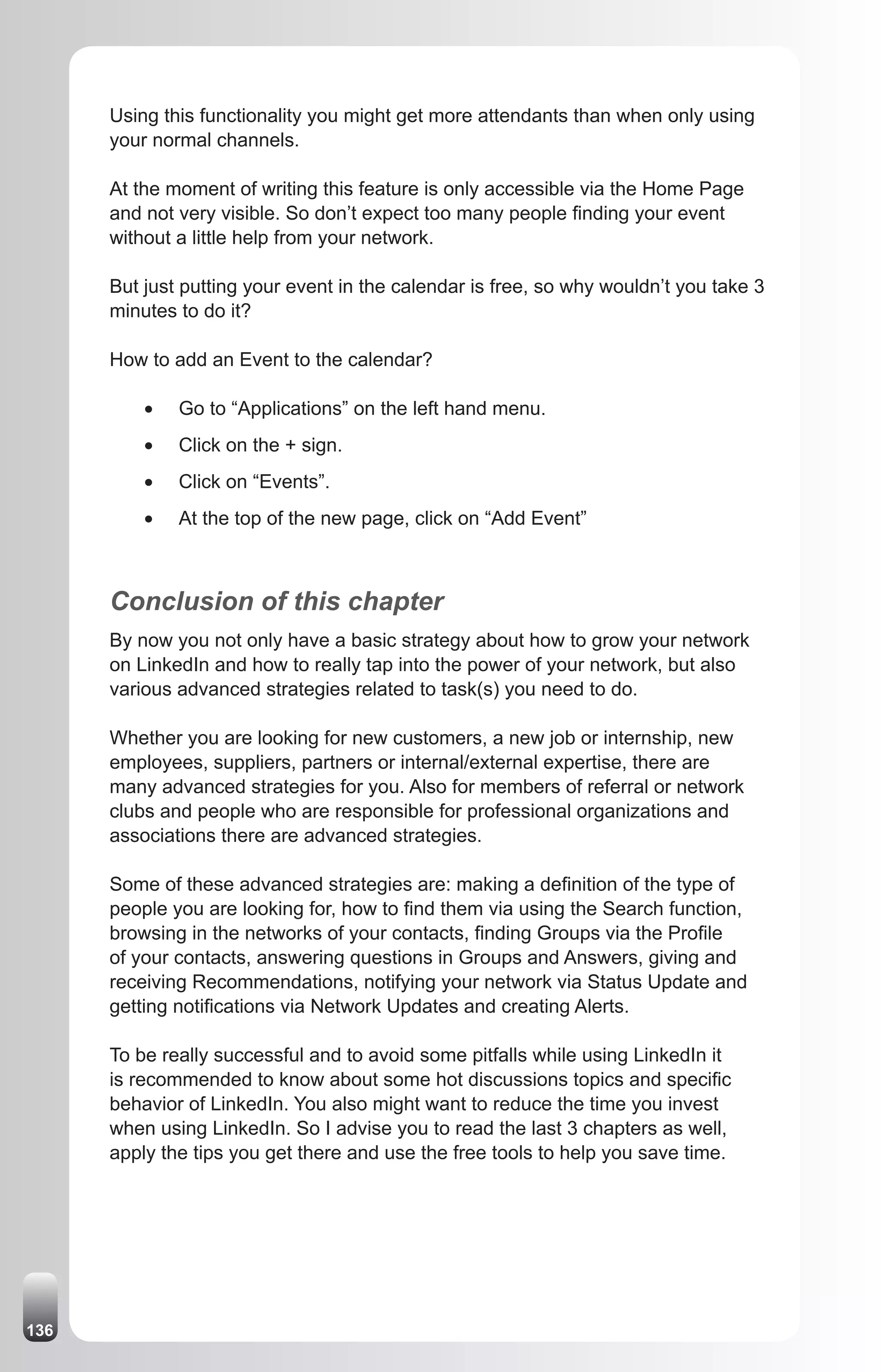 Using this functionality you might get more attendants than when only using
      your normal channels.

      At the moment of writing this feature is only accessible via the Home Page
      and not very visible. So don’t expect too many people finding your event
      without a little help from your network.

      But just putting your event in the calendar is free, so why wouldn’t you take 3
      minutes to do it?

      How to add an Event to the calendar?

          •	   Go to “Applications” on the left hand menu.
          •	   Click on the + sign.
          •	   Click on “Events”.
          •	   At the top of the new page, click on “Add Event”



      Conclusion of this chapter
      By now you not only have a basic strategy about how to grow your network
      on LinkedIn and how to really tap into the power of your network, but also
      various advanced strategies related to task(s) you need to do.

      Whether you are looking for new customers, a new job or internship, new
      employees, suppliers, partners or internal/external expertise, there are
      many advanced strategies for you. Also for members of referral or network
      clubs and people who are responsible for professional organizations and
      associations there are advanced strategies.

      Some of these advanced strategies are: making a definition of the type of
      people you are looking for, how to find them via using the Search function,
      browsing in the networks of your contacts, finding Groups via the Profile
      of your contacts, answering questions in Groups and Answers, giving and
      receiving Recommendations, notifying your network via Status Update and
      getting notifications via Network Updates and creating Alerts.

      To be really successful and to avoid some pitfalls while using LinkedIn it
      is recommended to know about some hot discussions topics and specific
      behavior of LinkedIn. You also might want to reduce the time you invest
      when using LinkedIn. So I advise you to read the last 3 chapters as well,
      apply the tips you get there and use the free tools to help you save time.




136
 