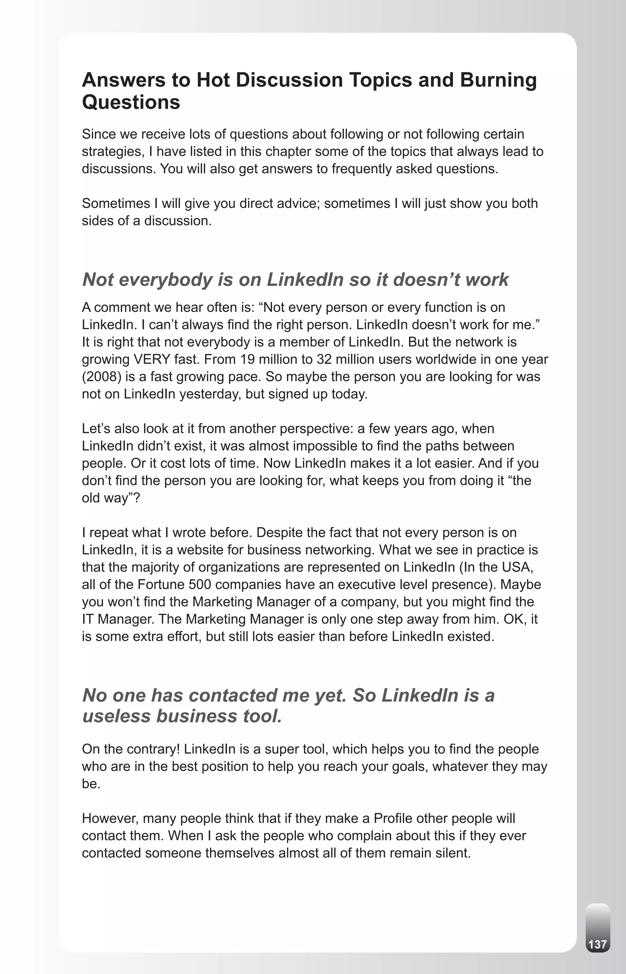 Answers to Hot Discussion Topics and Burning
Questions
Since we receive lots of questions about following or not following certain
strategies, I have listed in this chapter some of the topics that always lead to
discussions. You will also get answers to frequently asked questions.

Sometimes I will give you direct advice; sometimes I will just show you both
sides of a discussion.



Not everybody is on LinkedIn so it doesn’t work
A comment we hear often is: “Not every person or every function is on
LinkedIn. I can’t always find the right person. LinkedIn doesn’t work for me.”
It is right that not everybody is a member of LinkedIn. But the network is
growing VERY fast. From 19 million to 32 million users worldwide in one year
(2008) is a fast growing pace. So maybe the person you are looking for was
not on LinkedIn yesterday, but signed up today.

Let’s also look at it from another perspective: a few years ago, when
LinkedIn didn’t exist, it was almost impossible to find the paths between
people. Or it cost lots of time. Now LinkedIn makes it a lot easier. And if you
don’t find the person you are looking for, what keeps you from doing it “the
old way”?

I repeat what I wrote before. Despite the fact that not every person is on
LinkedIn, it is a website for business networking. What we see in practice is
that the majority of organizations are represented on LinkedIn (In the USA,
all of the Fortune 500 companies have an executive level presence). Maybe
you won’t find the Marketing Manager of a company, but you might find the
IT Manager. The Marketing Manager is only one step away from him. OK, it
is some extra effort, but still lots easier than before LinkedIn existed.



No one has contacted me yet. So LinkedIn is a
useless business tool.
On the contrary! LinkedIn is a super tool, which helps you to find the people
who are in the best position to help you reach your goals, whatever they may
be.

However, many people think that if they make a Profile other people will
contact them. When I ask the people who complain about this if they ever
contacted someone themselves almost all of them remain silent.




                                                                                   137
 