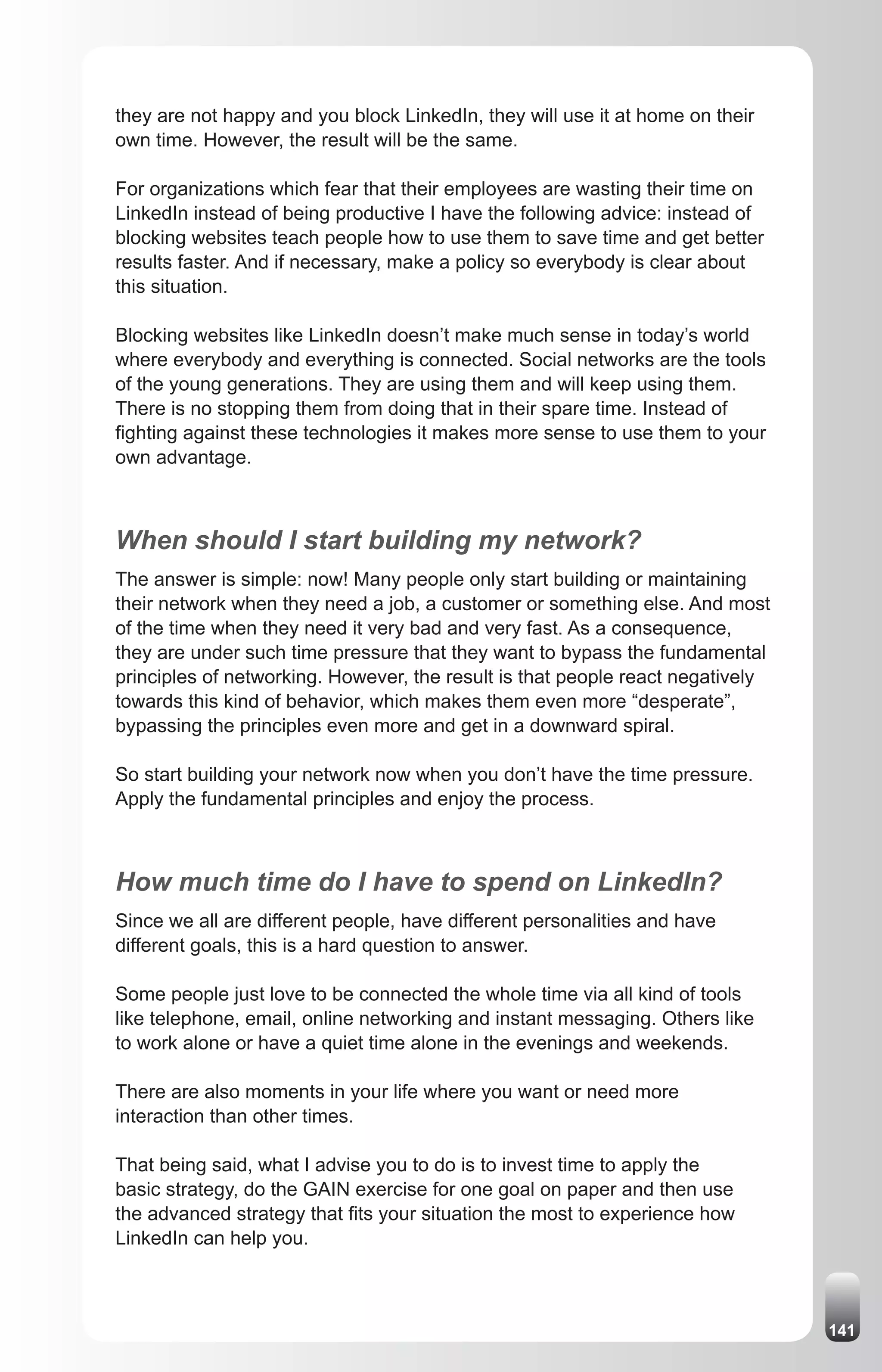 they are not happy and you block LinkedIn, they will use it at home on their
own time. However, the result will be the same.

For organizations which fear that their employees are wasting their time on
LinkedIn instead of being productive I have the following advice: instead of
blocking websites teach people how to use them to save time and get better
results faster. And if necessary, make a policy so everybody is clear about
this situation.

Blocking websites like LinkedIn doesn’t make much sense in today’s world
where everybody and everything is connected. Social networks are the tools
of the young generations. They are using them and will keep using them.
There is no stopping them from doing that in their spare time. Instead of
fighting against these technologies it makes more sense to use them to your
own advantage.



When should I start building my network?
The answer is simple: now! Many people only start building or maintaining
their network when they need a job, a customer or something else. And most
of the time when they need it very bad and very fast. As a consequence,
they are under such time pressure that they want to bypass the fundamental
principles of networking. However, the result is that people react negatively
towards this kind of behavior, which makes them even more “desperate”,
bypassing the principles even more and get in a downward spiral.

So start building your network now when you don’t have the time pressure.
Apply the fundamental principles and enjoy the process.



How much time do I have to spend on LinkedIn?
Since we all are different people, have different personalities and have
different goals, this is a hard question to answer.

Some people just love to be connected the whole time via all kind of tools
like telephone, email, online networking and instant messaging. Others like
to work alone or have a quiet time alone in the evenings and weekends.

There are also moments in your life where you want or need more
interaction than other times.

That being said, what I advise you to do is to invest time to apply the
basic strategy, do the GAIN exercise for one goal on paper and then use
the advanced strategy that fits your situation the most to experience how
LinkedIn can help you.



                                                                                141
 