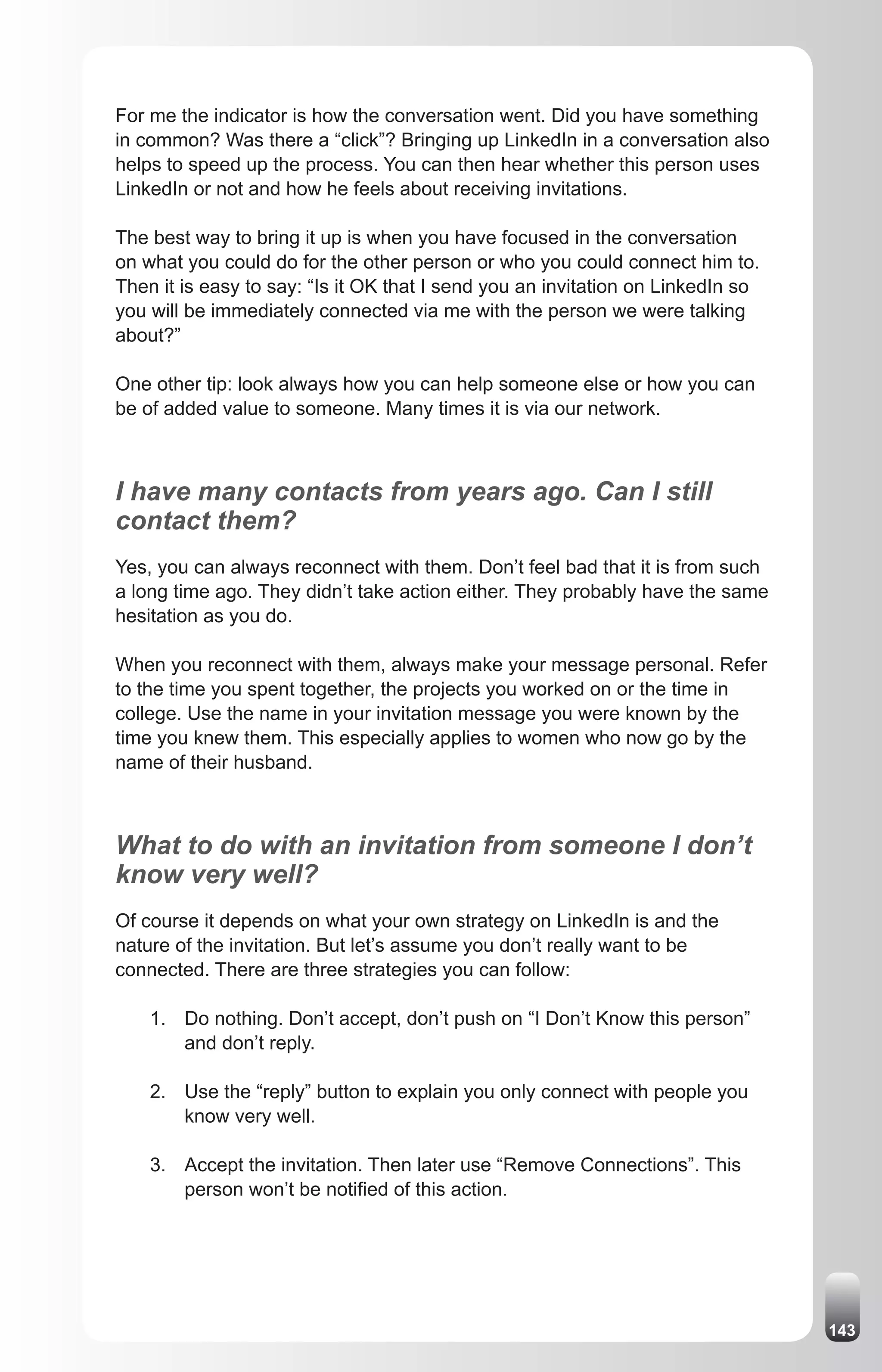 For me the indicator is how the conversation went. Did you have something
in common? Was there a “click”? Bringing up LinkedIn in a conversation also
helps to speed up the process. You can then hear whether this person uses
LinkedIn or not and how he feels about receiving invitations.

The best way to bring it up is when you have focused in the conversation
on what you could do for the other person or who you could connect him to.
Then it is easy to say: “Is it OK that I send you an invitation on LinkedIn so
you will be immediately connected via me with the person we were talking
about?”

One other tip: look always how you can help someone else or how you can
be of added value to someone. Many times it is via our network.



I have many contacts from years ago. Can I still
contact them?
Yes, you can always reconnect with them. Don’t feel bad that it is from such
a long time ago. They didn’t take action either. They probably have the same
hesitation as you do.

When you reconnect with them, always make your message personal. Refer
to the time you spent together, the projects you worked on or the time in
college. Use the name in your invitation message you were known by the
time you knew them. This especially applies to women who now go by the
name of their husband.



What to do with an invitation from someone I don’t
know very well?
Of course it depends on what your own strategy on LinkedIn is and the
nature of the invitation. But let’s assume you don’t really want to be
connected. There are three strategies you can follow:

    1. Do nothing. Don’t accept, don’t push on “I Don’t Know this person”
       and don’t reply.

    2. Use the “reply” button to explain you only connect with people you
       know very well.

    3. Accept the invitation. Then later use “Remove Connections”. This
       person won’t be notified of this action.




                                                                                 143
 
