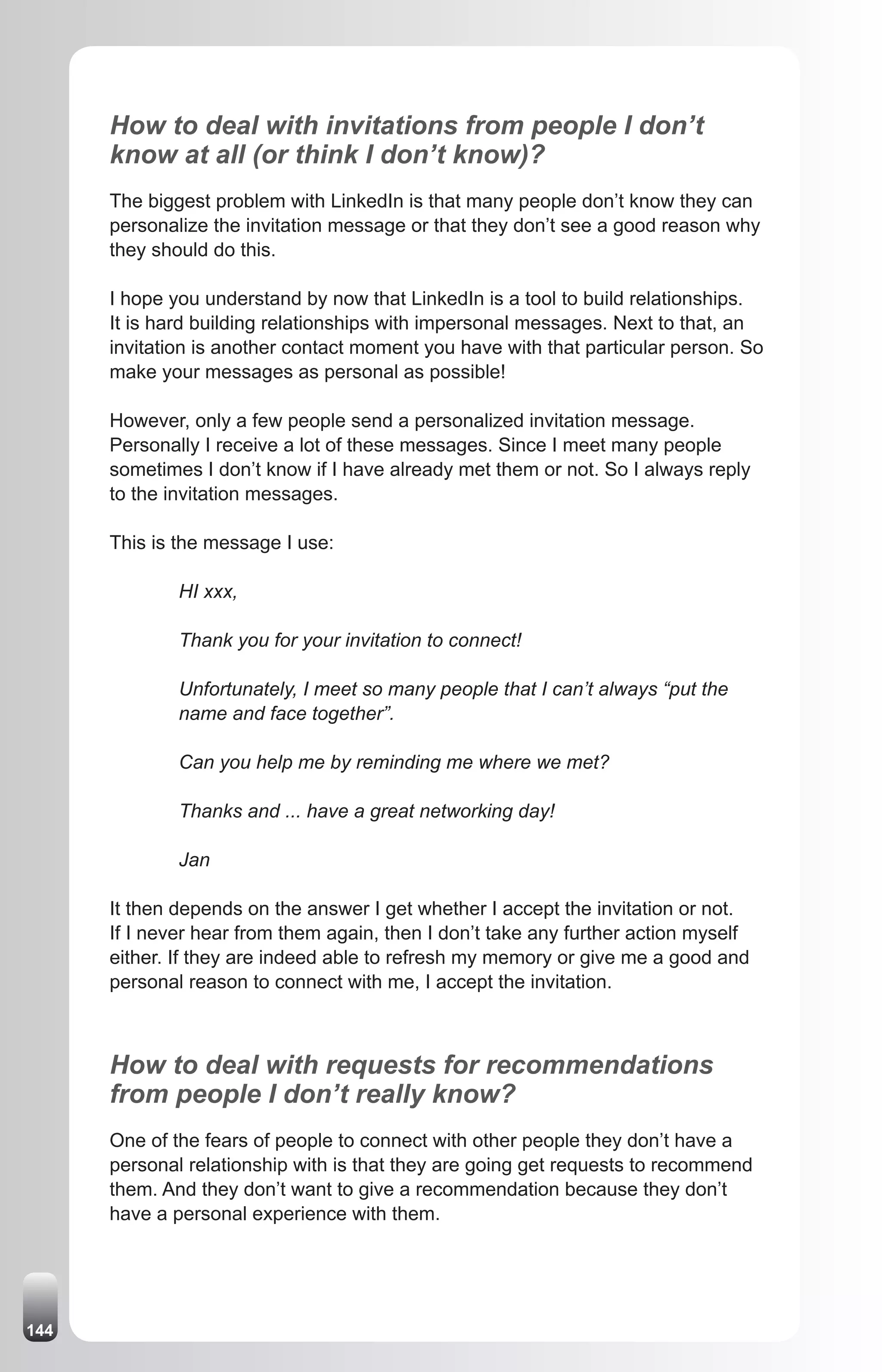 How to deal with invitations from people I don’t
      know at all (or think I don’t know)?
      The biggest problem with LinkedIn is that many people don’t know they can
      personalize the invitation message or that they don’t see a good reason why
      they should do this.

      I hope you understand by now that LinkedIn is a tool to build relationships.
      It is hard building relationships with impersonal messages. Next to that, an
      invitation is another contact moment you have with that particular person. So
      make your messages as personal as possible!

      However, only a few people send a personalized invitation message.
      Personally I receive a lot of these messages. Since I meet many people
      sometimes I don’t know if I have already met them or not. So I always reply
      to the invitation messages.

      This is the message I use:

              HI xxx,

              Thank you for your invitation to connect!

              Unfortunately, I meet so many people that I can’t always “put the
              name and face together”.

              Can you help me by reminding me where we met?

              Thanks and ... have a great networking day!

              Jan

      It then depends on the answer I get whether I accept the invitation or not.
      If I never hear from them again, then I don’t take any further action myself
      either. If they are indeed able to refresh my memory or give me a good and
      personal reason to connect with me, I accept the invitation.



      How to deal with requests for recommendations
      from people I don’t really know?
      One of the fears of people to connect with other people they don’t have a
      personal relationship with is that they are going get requests to recommend
      them. And they don’t want to give a recommendation because they don’t
      have a personal experience with them.




144
 