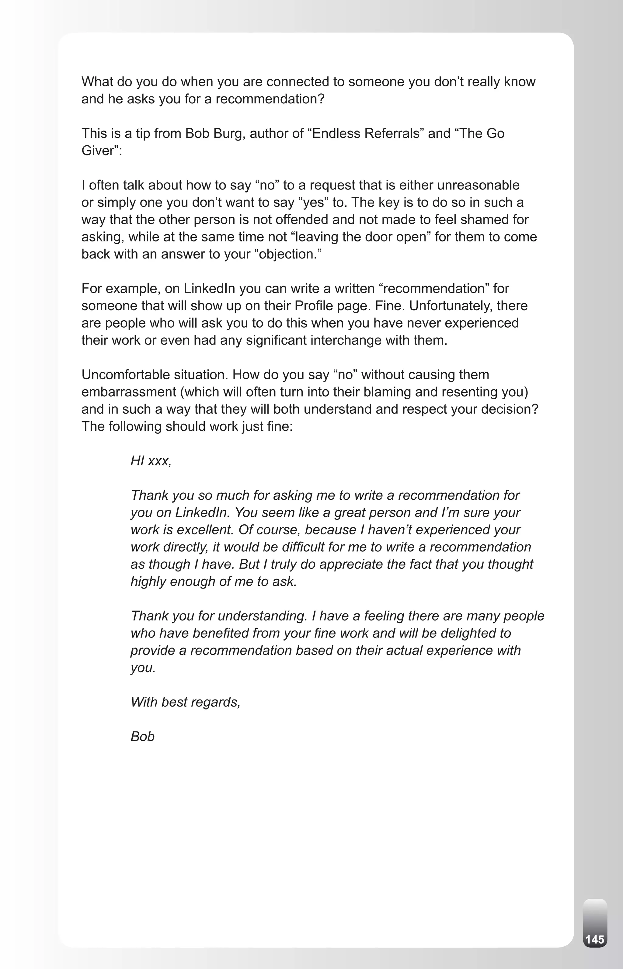 What do you do when you are connected to someone you don’t really know
and he asks you for a recommendation?

This is a tip from Bob Burg, author of “Endless Referrals” and “The Go
Giver”:

I often talk about how to say “no” to a request that is either unreasonable
or simply one you don’t want to say “yes” to. The key is to do so in such a
way that the other person is not offended and not made to feel shamed for
asking, while at the same time not “leaving the door open” for them to come
back with an answer to your “objection.”

For example, on LinkedIn you can write a written “recommendation” for
someone that will show up on their Profile page. Fine. Unfortunately, there
are people who will ask you to do this when you have never experienced
their work or even had any significant interchange with them.

Uncomfortable situation. How do you say “no” without causing them
embarrassment (which will often turn into their blaming and resenting you)
and in such a way that they will both understand and respect your decision?
The following should work just fine:

        HI xxx,

        Thank you so much for asking me to write a recommendation for
        you on LinkedIn. You seem like a great person and I’m sure your
        work is excellent. Of course, because I haven’t experienced your
        work directly, it would be difficult for me to write a recommendation
        as though I have. But I truly do appreciate the fact that you thought
        highly enough of me to ask.

        Thank you for understanding. I have a feeling there are many people
        who have benefited from your fine work and will be delighted to
        provide a recommendation based on their actual experience with
        you.

        With best regards,

        Bob




                                                                                145
 