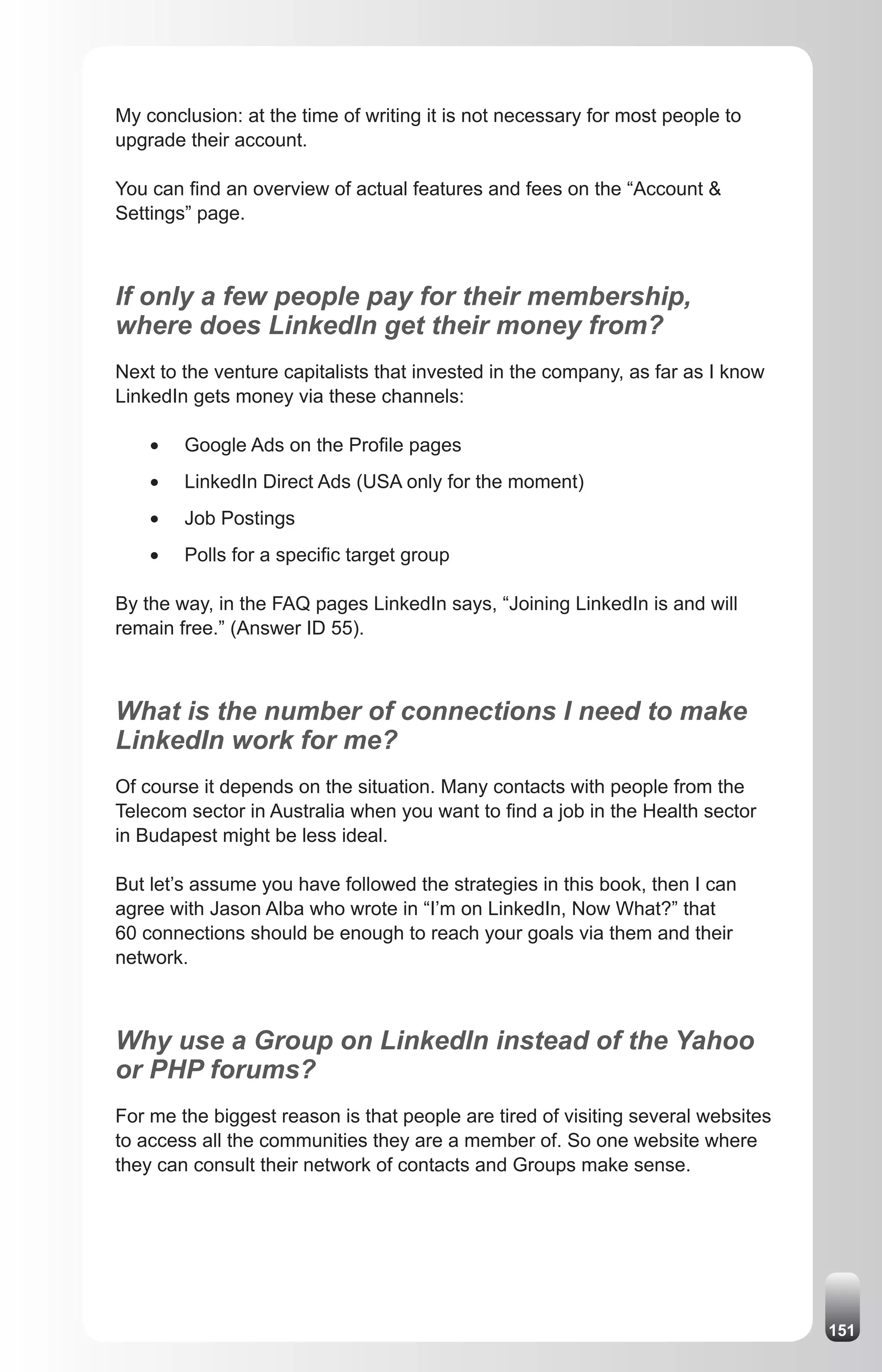 My conclusion: at the time of writing it is not necessary for most people to
upgrade their account.

You can find an overview of actual features and fees on the “Account &
Settings” page.



If only a few people pay for their membership,
where does LinkedIn get their money from?
Next to the venture capitalists that invested in the company, as far as I know
LinkedIn gets money via these channels:

    •	   Google Ads on the Profile pages
    •	   LinkedIn Direct Ads (USA only for the moment)
    •	   Job Postings
    •	   Polls for a specific target group

By the way, in the FAQ pages LinkedIn says, “Joining LinkedIn is and will
remain free.” (Answer ID 55).



What is the number of connections I need to make
LinkedIn work for me?
Of course it depends on the situation. Many contacts with people from the
Telecom sector in Australia when you want to find a job in the Health sector
in Budapest might be less ideal.

But let’s assume you have followed the strategies in this book, then I can
agree with Jason Alba who wrote in “I’m on LinkedIn, Now What?” that
60 connections should be enough to reach your goals via them and their
network.



Why use a Group on LinkedIn instead of the Yahoo
or PHP forums?
For me the biggest reason is that people are tired of visiting several websites
to access all the communities they are a member of. So one website where
they can consult their network of contacts and Groups make sense.




                                                                                  151
 
