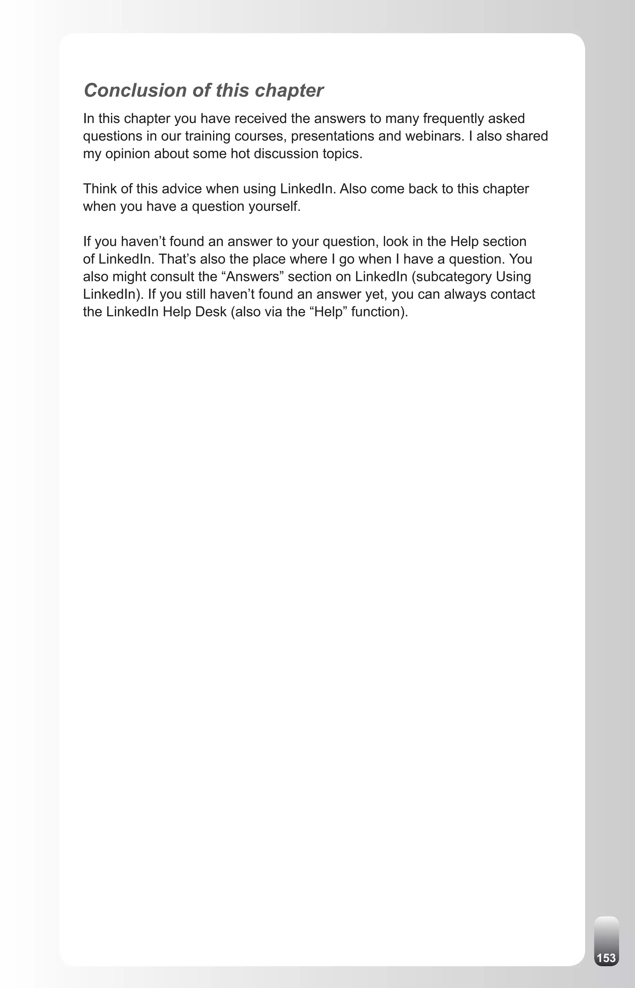 Conclusion of this chapter
In this chapter you have received the answers to many frequently asked
questions in our training courses, presentations and webinars. I also shared
my opinion about some hot discussion topics.

Think of this advice when using LinkedIn. Also come back to this chapter
when you have a question yourself.

If you haven’t found an answer to your question, look in the Help section
of LinkedIn. That’s also the place where I go when I have a question. You
also might consult the “Answers” section on LinkedIn (subcategory Using
LinkedIn). If you still haven’t found an answer yet, you can always contact
the LinkedIn Help Desk (also via the “Help” function).




                                                                               153
 