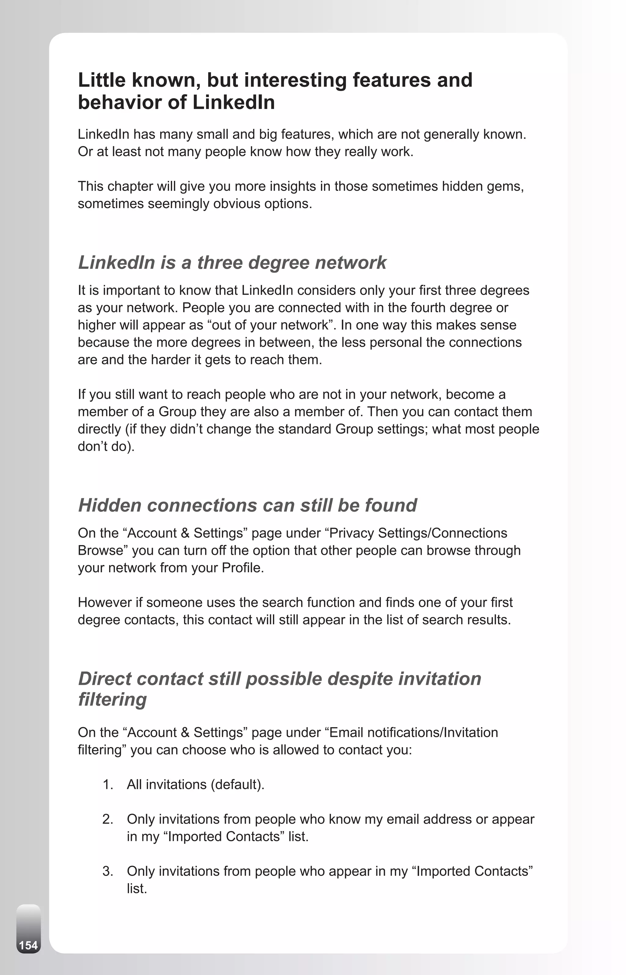 Little known, but interesting features and
      behavior of LinkedIn
      LinkedIn has many small and big features, which are not generally known.
      Or at least not many people know how they really work.

      This chapter will give you more insights in those sometimes hidden gems,
      sometimes seemingly obvious options.



      LinkedIn is a three degree network
      It is important to know that LinkedIn considers only your first three degrees
      as your network. People you are connected with in the fourth degree or
      higher will appear as “out of your network”. In one way this makes sense
      because the more degrees in between, the less personal the connections
      are and the harder it gets to reach them.

      If you still want to reach people who are not in your network, become a
      member of a Group they are also a member of. Then you can contact them
      directly (if they didn’t change the standard Group settings; what most people
      don’t do).



      Hidden connections can still be found
      On the “Account & Settings” page under “Privacy Settings/Connections
      Browse” you can turn off the option that other people can browse through
      your network from your Profile.

      However if someone uses the search function and finds one of your first
      degree contacts, this contact will still appear in the list of search results.



      Direct contact still possible despite invitation
      filtering
      On the “Account & Settings” page under “Email notifications/Invitation
      filtering” you can choose who is allowed to contact you:

          1. All invitations (default).

          2. Only invitations from people who know my email address or appear
             in my “Imported Contacts” list.

          3. Only invitations from people who appear in my “Imported Contacts”
             list.



154
 