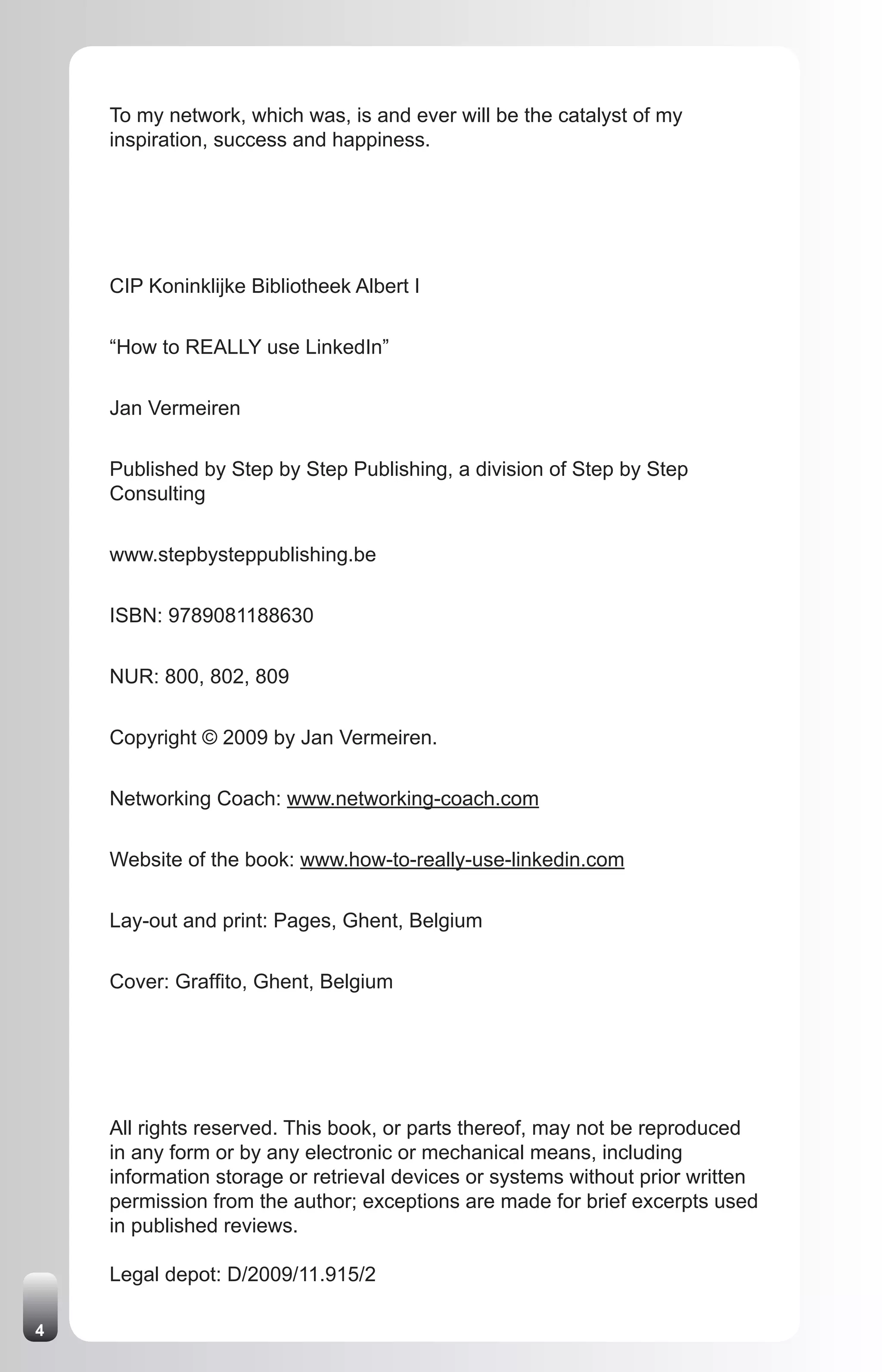 To my network, which was, is and ever will be the catalyst of my
    inspiration, success and happiness.




    CIP Koninklijke Bibliotheek Albert I


    “How to REALLY use LinkedIn”


    Jan Vermeiren


    Published by Step by Step Publishing, a division of Step by Step
    Consulting


    www.stepbysteppublishing.be


    ISBN: 9789081188630


    NUR: 800, 802, 809


    Copyright © 2009 by Jan Vermeiren.


    Networking Coach: www.networking-coach.com


    Website of the book: www.how-to-really-use-linkedin.com


    Lay-out and print: Pages, Ghent, Belgium


    Cover: Graffito, Ghent, Belgium




    All rights reserved. This book, or parts thereof, may not be reproduced
    in any form or by any electronic or mechanical means, including
    information storage or retrieval devices or systems without prior written
    permission from the author; exceptions are made for brief excerpts used
    in published reviews.

    Legal depot: D/2009/11.915/2

4
 