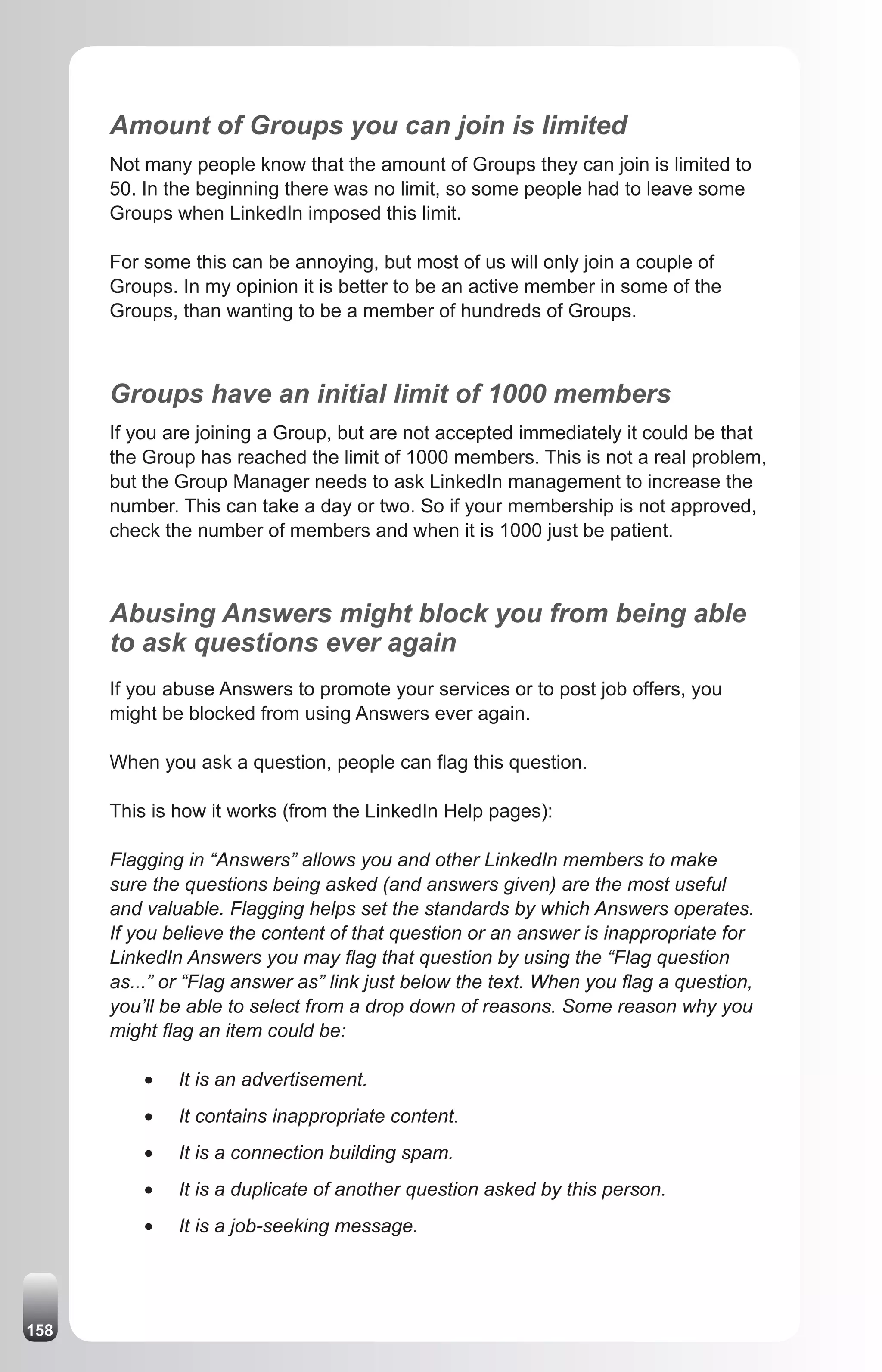 Amount of Groups you can join is limited
      Not many people know that the amount of Groups they can join is limited to
      50. In the beginning there was no limit, so some people had to leave some
      Groups when LinkedIn imposed this limit.

      For some this can be annoying, but most of us will only join a couple of
      Groups. In my opinion it is better to be an active member in some of the
      Groups, than wanting to be a member of hundreds of Groups.



      Groups have an initial limit of 1000 members
      If you are joining a Group, but are not accepted immediately it could be that
      the Group has reached the limit of 1000 members. This is not a real problem,
      but the Group Manager needs to ask LinkedIn management to increase the
      number. This can take a day or two. So if your membership is not approved,
      check the number of members and when it is 1000 just be patient.



      Abusing Answers might block you from being able
      to ask questions ever again
      If you abuse Answers to promote your services or to post job offers, you
      might be blocked from using Answers ever again.

      When you ask a question, people can flag this question.

      This is how it works (from the LinkedIn Help pages):

      Flagging in “Answers” allows you and other LinkedIn members to make
      sure the questions being asked (and answers given) are the most useful
      and valuable. Flagging helps set the standards by which Answers operates.
      If you believe the content of that question or an answer is inappropriate for
      LinkedIn Answers you may flag that question by using the “Flag question
      as...” or “Flag answer as” link just below the text. When you flag a question,
      you’ll be able to select from a drop down of reasons. Some reason why you
      might flag an item could be:

          •	   It is an advertisement.
          •	   It contains inappropriate content.
          •	   It is a connection building spam.
          •	   It is a duplicate of another question asked by this person.
          •	   It is a job-seeking message.




158
 